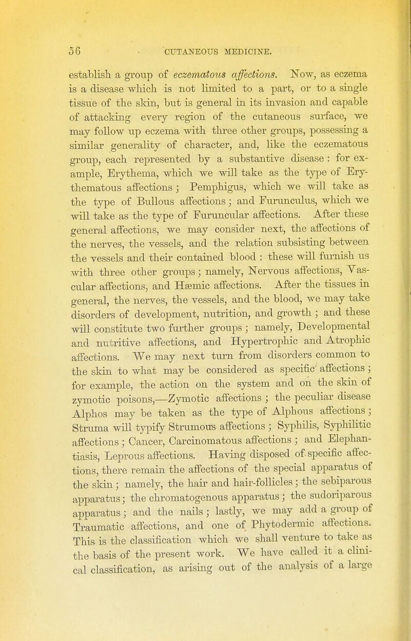 I establisli a group of eczematous affections. Now, as eczema is a disease which is not limited to a part, or to a single tissue of the skin, but is general in its invasion and capable of attacking everj region of the cutaneous surface, we may follow up eczema with three other groups, possessing a similar generality of character, and, like the eczematous groiip, each represented by a substantive disease : for ex- ample. Erythema, which we will take as the type of Ery- thematous aifections ; Pemphigus, which we will take as the type of Bullous affections; and Furunculus, which we will take as the type of Euruncvilar affections. After these general affections, we may consider next, the affections of the nerves, the vessels, and the relation subsisting between the vessels and their contained blood : these will furnish us with three other groups; namely. Nervous affections. Vas- cular affections, and Hsemic affections. After the tissues in general, the nerves, the vessels, and the blood, we may take disorders of development, nutrition, and growth ; and these will constitute two further groups ; namely, Developmental and nutritive affections, and Hypertrophic and Atrophic affections. We may next turn from disorders common to the skin to what may be considered as specific affections ; for example, the action on the system and on the skin of zymotic poisons,—Zymotic affections ; the peculiar disease Alphos may be taken as the type of Alphous affections; Struma wUl typify Strumous affections ; Syphilis, Syphilitic affections ; Cancer, Carcinomatous affections ; and Elephan- tiasis, Leprous affections. Having disposed of specific affec- tions, there remain the affections of the special apparatus of the skin; namely, the hair and hair-follicles ; the sebiparous apparatus; the chromatogenous apparatus ; the sudoriparous apparatus; and the nails; lastly, we may add a group of Traumatic affections, and one of Phytodermic affections. This is the classification which we shall venture to take as tlie basis of the present work. We have called it a clini- cal classification, as arising out of the analysis of a large