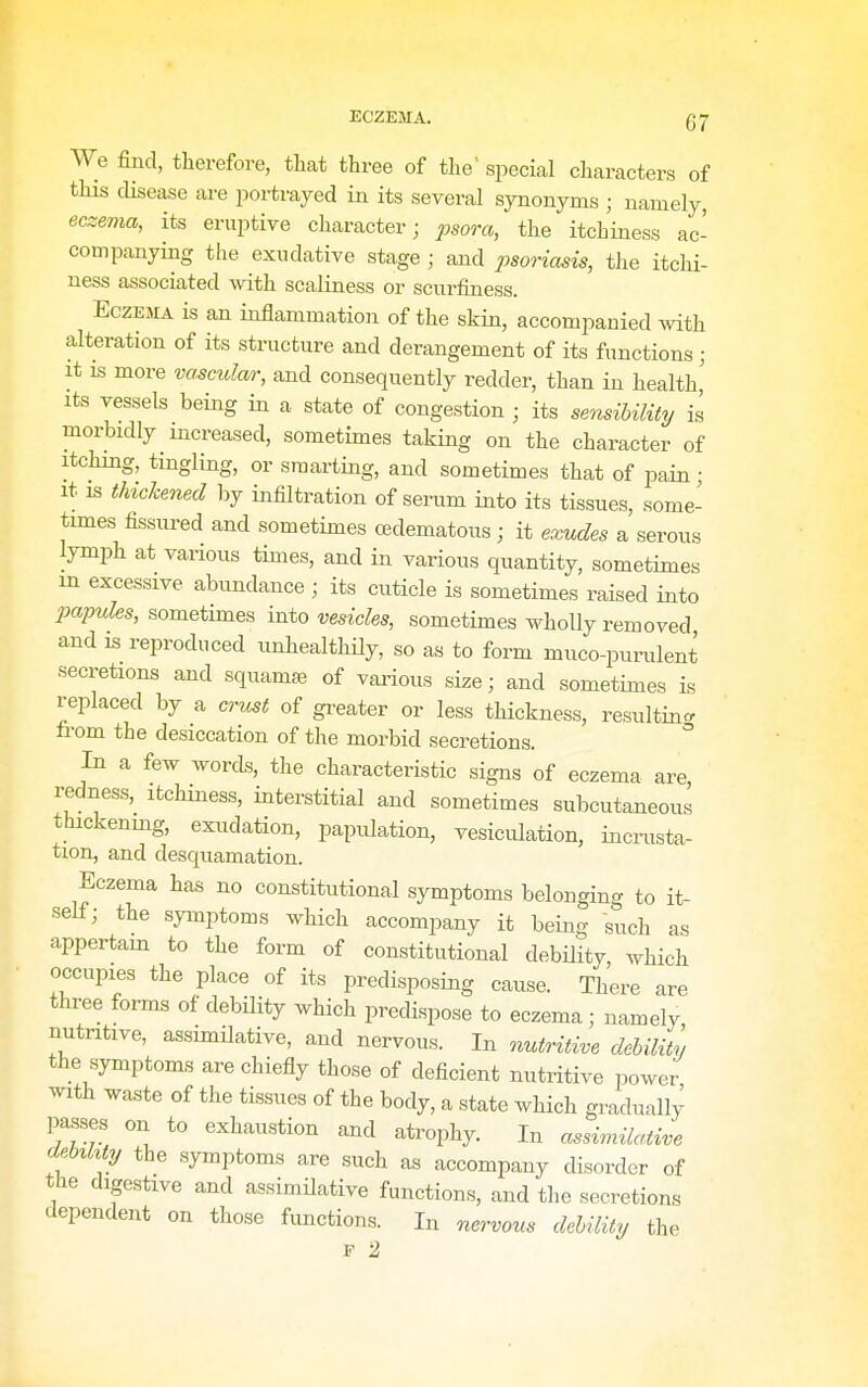 We find, therefore, that three of the' special characters of this disease are portrayed in its several synonyms ; namely, eczema, its eruptive character; psora, the itchiness ac- companying the exudative stage ; and psoriasis, the itchi- ness associated with scaliness or scurfiness. Eczema is an inflammation of the skin, accompanied wth alteration of its structure and derangement of its functions; It is more va^ciolar, and consequently redder, than in health,' Its vessels being in a state of congestion ; its sensibility/ is morbidly increased, sometimes taking on the character of Itching, tingling, or smarting, and sometimes that of pain • It IS thickened by infiltration of serum into its tissues, some- times fissured and sometimes oedematous; it exudes a serous lymph at various times, and in various quantity, sometimes m excessive abundance ; its cuticle is sometimes raised into papules, sometimes into vesicles, sometimes wholly removed and is reproduced unhealthily, so as to form muco-purulent secretions and squamae of various size; and sometimes is replaced by a crust of greater or less thickness, resulting, from the desiccation of the morbid secretions. In a few words, the characteristic signs of eczema are redness, itchiness, interstitial and sometimes subcutaneous thickenmg, exudation, papulation, vesiculation, incrusta- tion, and desquamation. Eczema has no constitutional symptoms belonging to it- self; the symptoms which accompany it being such as appertam to the form of constitutional debility, which occupies the place of its predisposing cause. There are three forms of debility which predispose to eczema; namely nutritive, assimilative, and nervous. In mitriti^e debility the symptoms are chiefly those of deficient nutritive i3ower with waste of the tissues of the body, a state which gradually passes on to exhaustion and atrophy. In assimilaiiA^e debikty the symptoms are such as accompany disorder of the digestive and assimilative functions, and the secretions dependent on those functions. In nervous debility the F 2,
