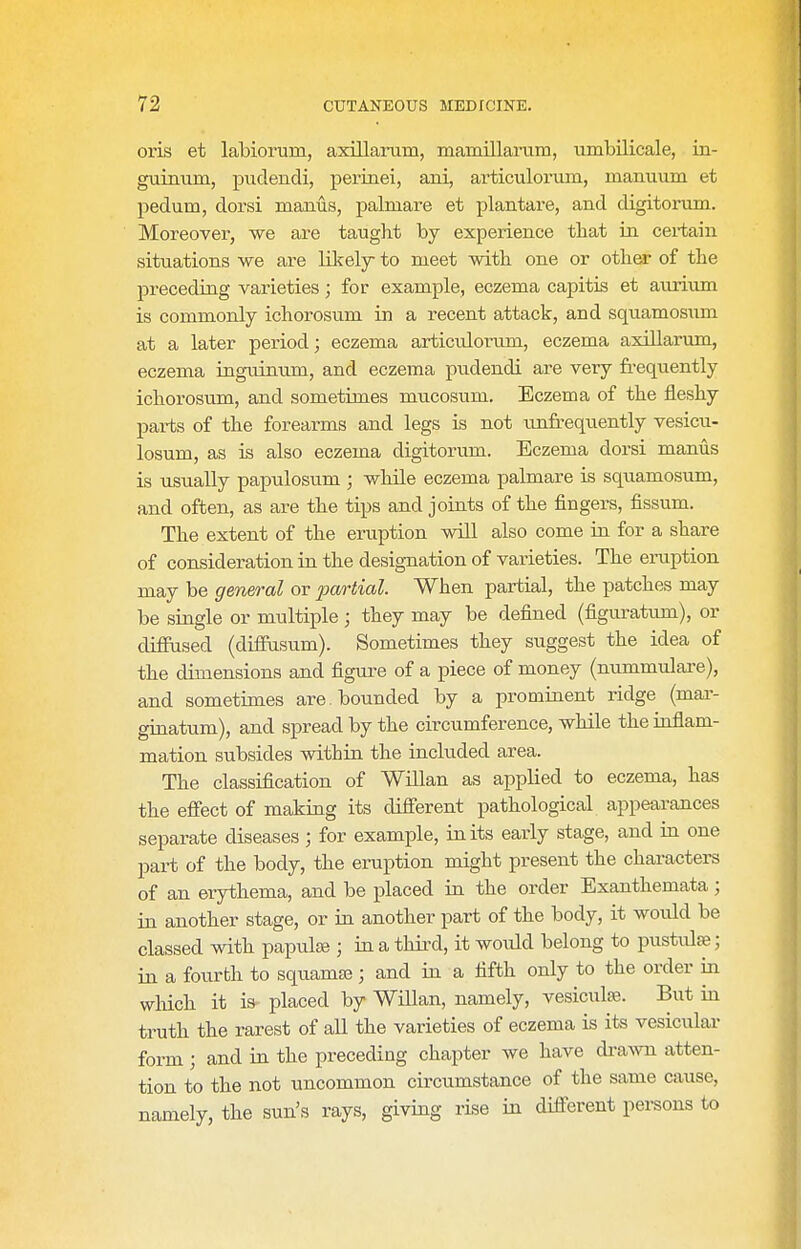 oris et labiorum, axillarum, mamillaniin, umbilicale, in- guinum, pudendi, perinei, ani, articuloi-iim, manuum et pedum, dorsi manus, palmare et plantare, and digitorum. Moreover, we are taught by experience that in certain situations we are likely to meet with one or other of the preceding varieties; for example, eczema capitis et aurium is commonly ichorosum in a recent attack, and squamosiim at a later period; eczema articulorum, eczema axiUarum, eczema inguinnm, and eczema pudendi are very fi-equently ichorosum, and sometimes mucosum. Eczema of the fleshy parts of the forearms and legs is not vmfrequently vesicu- losum, as is also eczema digitorum. Eczema dorsi manus is usually papulosum ; while eczema palmare is squamosum, and often, as are the tips and joints of the fingers, fissum. The extent of the eruption will also come in for a share of consideration in the designation of varieties. The eraption may be general or pa/rtial. When partial, the patches may be single or multiple ; they may be defined (figuratum), or difPused (diffiisum). Sometimes they suggest the idea of the dimensions and figure of a piece of money (nummulare), and sometimes are . bounded by a prominent ridge (mar- ginatum), and spread by the circumference, while the inflam- mation subsides within the included area. The classification of Willan as applied to eczema, has the effect of making its different pathological appearances separate diseases ; for example, in its early stage, and in one part of the body, the eruption might present the characters of an erythema, and be placed in the order Exanthemata; in another stage, or in another part of the body, it would be classed with papulse ; in a third, it would belong to pustute; in a fourth to sqiiamaa; and in a fifth only to the order in which it is placed by WHlan, namely, vesiculaj. But in truth the rarest of all the varieties of eczema is its vesicular form ; and in the preceding chapter we have drawn atten- tion to the not uncommon circumstance of the same cause, namely, the sun's rays, giving rise in different persons to
