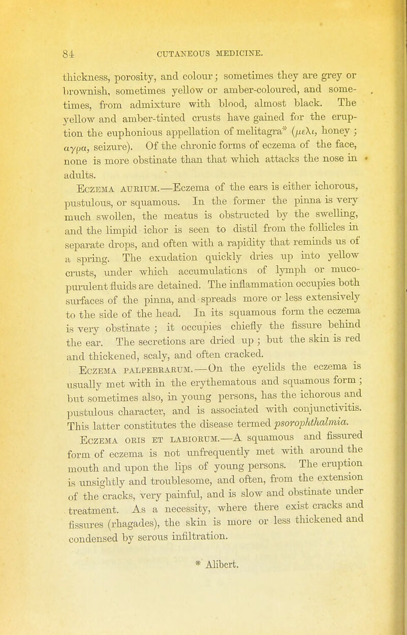 thickness, porosity, and colour; sometimes tlaey are grey or brownisli, sometimes yellow or amber-colovired, and some- times, from admixture with blood, almost black. The yellow and amber-tinted crusts have gained for the erup- tion the euphonious appellation of melitagra* (/ueXt, honey ; ayfja, seizure). Of the clu-onic forms of eczema of the face, none is more obstinate than that which attacks the nose in « adults. Eczema aurium.—Eczema of the ears is either ichorous, pustulous, or squamous. In the former the pinna is very much swollen, the meatus is obstructed by the swelling, and the limpid ichor is seen to distil from the follicles in separate drops, and often with a rapidity that reminds us of a spring. The exudation quickly dries u,p into yellow crusts, under which accumulations of lymph or muco- j>m-ulent flidds are detained. The inflammation occ\ipies both smfaces of the pinna, and spreads more or legs extensively to the side of the head. In its squamous form the eczema is very obstinate ; it occupies chiefly the fissure behind the ear. The secretions are dried up ; bu.t the skin is red and thickened, scaly, and often cracked. Eczema palpebrarum.—On the eyelids the eczema is usually met with in the erythematous and squamous form ; but sometimes also, in young persons, has the ichorous and pustulous character, and is associated with conjunctivitis. This latter constitutes the disease termed psorophthalmia. Eczema oris et labiorum.—A squamous and fissured form of eczema is not unfrequently met with around the mouth and upon the lips of young persons. The eruption LS unsightly and troublesome, and often, from the extension of the cracks, very painful, and is slow and obstinate under . treatment. As a necessity, where there exist cracks and fissures (rhagades), the skin is more or less tliickened and condensed by serous infiltration. * Alibert.