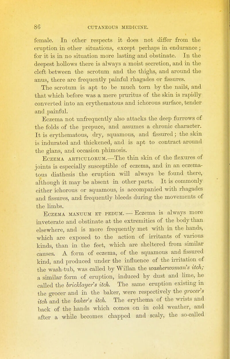 female. In other respects it does not differ from the eruption in other situations, except perhaps ia endurance ; for it is in no situation more lasting and obstinate. In the deepest hollows there is always a moist secretion, and iii the cleft between the scrotum and the thighs, and around the anus, there are frequently painful rhagades or fissures. The scrotum is apt to be much torn by the naU^, and that which before was a mere pruritus of the skin is rapidly converted into an erythematous and ichorous surface, tender and painful. Eczema not unfrequently also attacks the deep farrows of the folds of the prepuce, and assumes a chronic character. It is erythematous, dry, squamous, and fissured; the skin is indurated and thickened, and is apt to contract around the glans, and occasion phimosis. Eczema articulorum.—The thin skin of the flexures of joints is especially susceptible of eczema, and in an eczema- tous diathesis the eruption will always be foimd there, although it may be absent in other parts. It is commonly either ichorous or squamous, is accompanied with rhagades and fissures, and frequently bleeds during the movements of the limbs. Eczema manuum et pedum. — Eczema is always more inveterate and obstinate at the extremities of the body than elsewhere, and is more frequently met with in the hands, which are exposed to the action of irritants of various kinds, than in the feet, which are sheltered fi'om similar causes, A form of eczema, of the squamous and fissured kind, and produced under the influence of the u-ritation of the wash-tub, was called by WiUan the washerwoman's itch; a similar form of eniption, induced by dust and lime, he called the bricklayer's itch. The same eruption existing in the grocer and in the baker, were respectively the grocer's itch and the baker's itch. The erythema of the wi-ists and back of the hands which comes on in cold weather, and after a while becomes chapped and scaly, the so-called