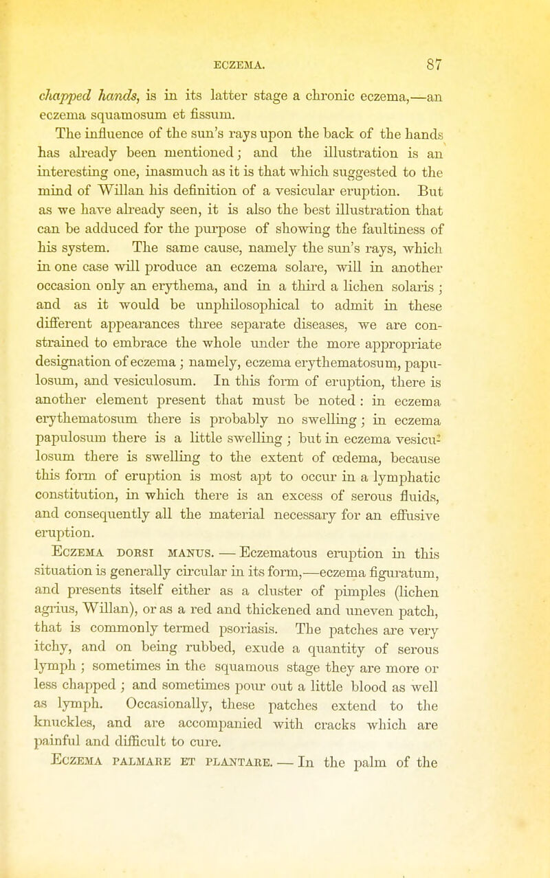 chapped hands, is in its latter stage a chronic eczema,—an eczema squamosum et fissum. The influence of the sun's rays upon the back of the hands has already been mentioned; and the illustration is an interesting one, inasmuch as it is that which suggested to the mind of Willan his definition of a vesicular eruption. But as we have already seen, it is also the best illustration that can be adduced for the purpose of showing the faultiness of his system. The same cause, namely the sun's rays, which in one case will produce an eczema solare, will ia another occasion only an erythema, and in a third a lichen Solaris ; and as it would be unphUosopliical to admit in these difierent appearances thi-ee separate diseases, we are con- strained to embrace the whole under the more appropriate designation of eczema; namely, eczema erythematosum, papu- losvun, and vesiculosiim. In this fonn of eruption, there is another element present that must be noted : in eczema erythematosiim there is probably no swelling; in eczema papulosum there is a little swelling ; but in eczema vesicu- losum there is swelling to the extent of oedema, because this form of eruption is most apt to occiu- in a lymphatic constitution, in which there is an excess of serous fluids, and consequently all the material necessary for an efiusive eiTiption. Eczema dorsi mantis. — Bczematous eruption in this situation is generally circular in its form,—eczema figiu^atum, and presents itself either as a cluster of pimples (lichen agiius, Willan), or as a red and thickened and uneven patch, that is commonly termed psoriasis. The patches are very itchy, and on being rubbed, exude a quantity of serous lymph ; sometimes in the squamous stage they are more or less chapped ; and sometimes po^ir out a little blood as well as lymph. Occasionally, these patches extend to the knuckles, and are accompanied with cracks which are painful and difficult to cure. Eczema palmare et plantare. — In the palm of the