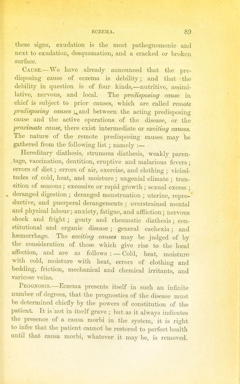 these signs, exudation is tlie most jiatliognomonic and next to exudation, desquamation, and a cracked or broken surface. Cause.—We have already announced that the pre- disposing cause of eczema is debilityj and that -the debility in question is of four kinds,—nutritive, assimi- lative, nervous, and local. The ^jrec&posmgr cause in chief is subject to prior cavises, which are called remote predisposing causes j^and between the acting predisposing cause and the active operations of the disease, or the proximate cause, there exist intermediate or exciting causes. The nature of the remote predisposing causes may be gathered from the following list; namely :— Hereditary diathesis, strumous diathesis, weakly paren- ,tage, vaccination, dentition, eruptive and malarious fevers; en-ors of diet; errors of air, exercise, and clothing; vicissi- tudes of cold, heat, and moisture; imgenial climate ; tran- sition of seasons j excessive or rapid growth; sexual excess ; » deranged digestion ; deranged menstruation ; uterine, repro-' ductive, and puerperal derangements : overstrained mental and physical labom-; anxiety, fatigue, and affliction; nervous shock and fright; gouty and rheumatic diathesis; con- .stitutional and organic disease; general cachexia; and hsemori'hage. The exciting causes may be judged of by the consideration of those which give rise to the local affection, and are as follows : — Cold, heat, moisture with cold, moisture with heat, errors of clothing and bedding, friction, mechanical and chemical irritants, and varicose veins. Prognosis.—Eczema presents itself in such an infinite number of degrees, that the prognostics of the disease must be determined chiefly by the powers of constitution of the patient. It is 'not in itself grave ; but as it always indicates the presence of a causa morbi in the system, it is right to infer that the patient cannot be restored to perfect health imtil that causa morbi, whatever it may be, is removed.
