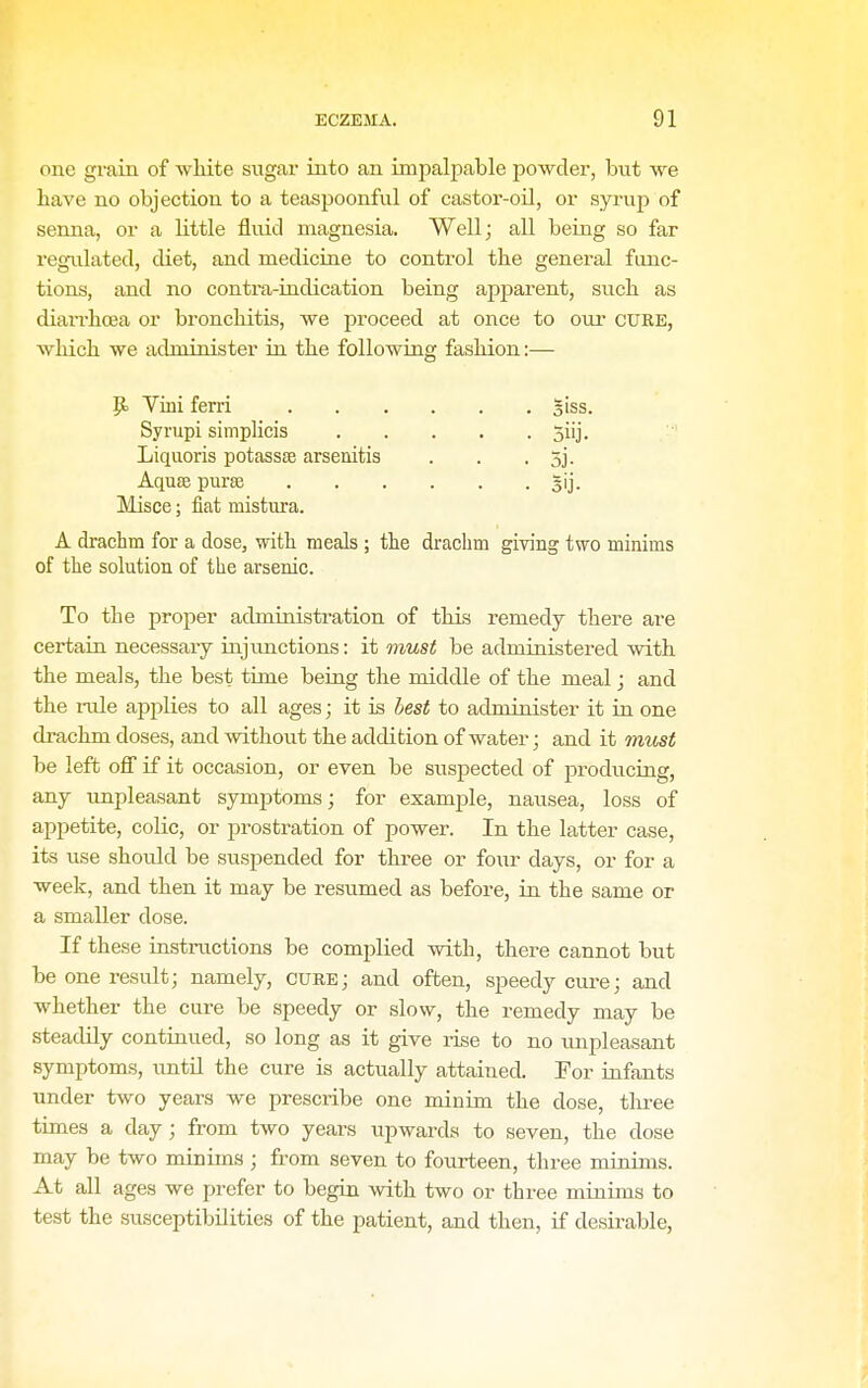 one grain of white sugar into an impalpable powder, but we have no objection to a teaspoonful of castor-oil, or syrup of senna, or a Kttle fluid magnesia. Well; all being so far regulated, diet, and medicine to control the general func- tions, and no contra-iudication being apparent, such as diarrhoea or bronchitis, we proceed at once to oui- cure, which we administer in the following fashion:— p. Vini ferri §iss. Syrnpi simplicis 5iij. Liquoris potassse arsenitis . . . 5j. Aqu£e pm-se gij. Misce; fiat mistura. A drachm for a dose, with meals ; the drachm giving two minims of the solution of the arsenic. To the proper administration of this remedy there are certain necessary injunctions: it must be administered with the meals, the best time beiug the middle of the meal; and the rule applies to all ages; it is hest to administer it in one drachm doses, and without the addition of water; and it must be left off if it occasion, or even be susjsected of producing, any unpleasant symptoms; for example, nausea, loss of appetite, colic, or prostration of power. In the latter case, its use should be suspended for three or four days, or for a week, and then it may be resumed as before, in the same or a smaller dose. If these instructions be complied with, there cannot but be one result; namely, cure; and often, speedy cure; and whether the cure be speedy or slow, the remedy may be steadily continued, so long as it give rise to no impleasant symptoms, imtil the cure is actually attained. For iufants under two years we prescribe one minim the dose, three times a day; from two years upwards to seven, the dose may be two minims ; from seven to fourteen, three minims. At all ages we prefer to begin with two or three minims to test the susceptibilities of the patient, and then, if desir-able.