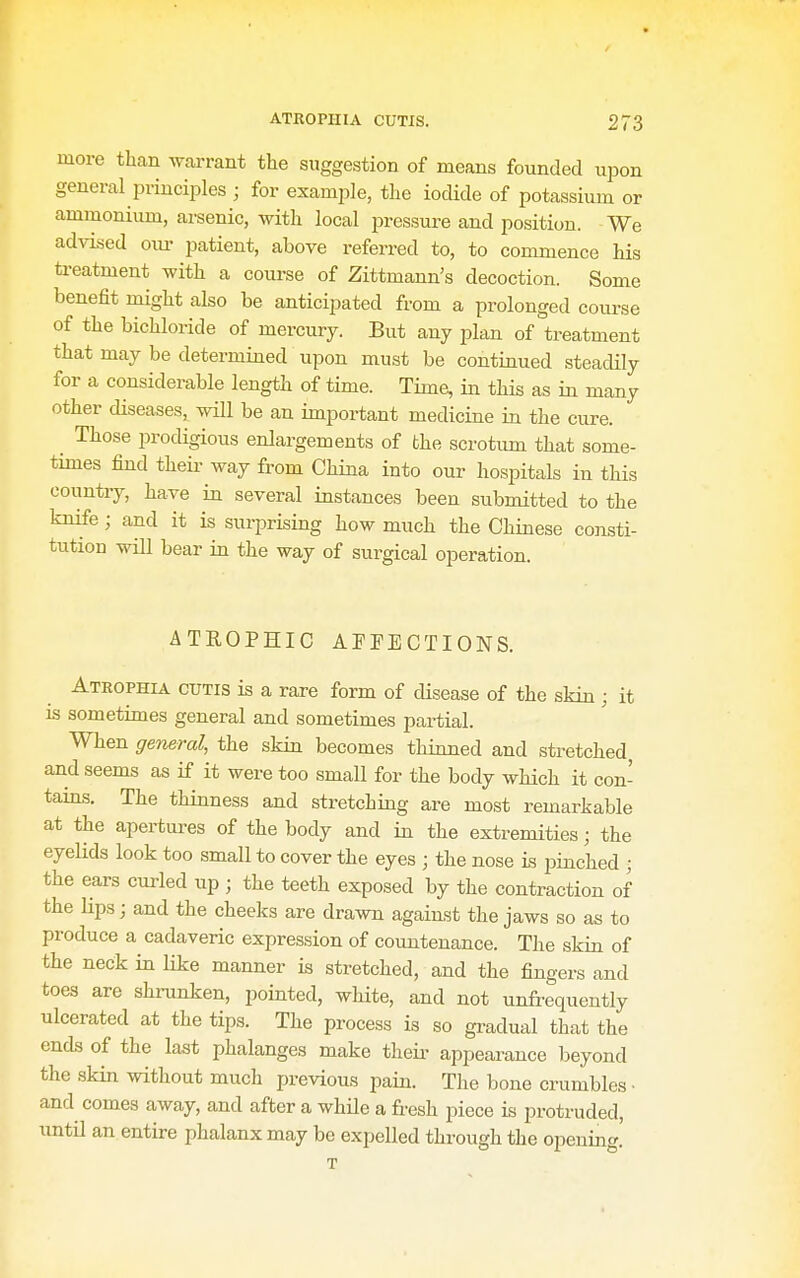 more than wrant the suggestion of means founded upon general principles ; for example, the iocUde of potassium or ammonium, arsenic, with local j^ressure and position. We advised oiu- patient, above referred to, to commence his ti-eatment with a course of Zittmann's decoction. Some benefit might also be anticipated from a prolonged course of the bichloride of mercury. But any plan of treatment that may be determined upon must be continued steadily for a considerable length of time. Time, in this as in many other diseases, will be an important medicine in the cure. ^ Those prodigious enlargements of the scrotum that some- times find theii' way from China into oui- hospitals in this countiy, have in several instances been submitted to the knife ; and it is surprising how much the Chinese consti- tution wm bear in the way of surgical operation. ATROPHIC AFFECTIONS. Ateophia cutis is a rare form of disease of the skin ; it is sometimes general and sometimes partial. When general, the skin becomes thinned and stretched and seems as if it were too small for the body which it con- tains. The thinness and stretching are most remarkable at the apertures of the body and in the extremities; the eyelids look too small to cover the eyes ; the nose is pinched ; the ears curled up ; the teeth exposed by the contraction of the hps; and the cheeks are drawn against the jaws so as to produce a cadaveric expression of countenance. The skin of the neck in like manner is stretched, and the fingers and toes are shranken, pointed, white, and not unfi-equently ulcerated at the tips. The process is so gradual that the ends of the last phalanges make theii- appearance beyond the skin without much previous pain. The bone crumbles • and comes away, and after a while a fresh piece is protruded, imtil an entire phalanx may be expelled through the opening.' T