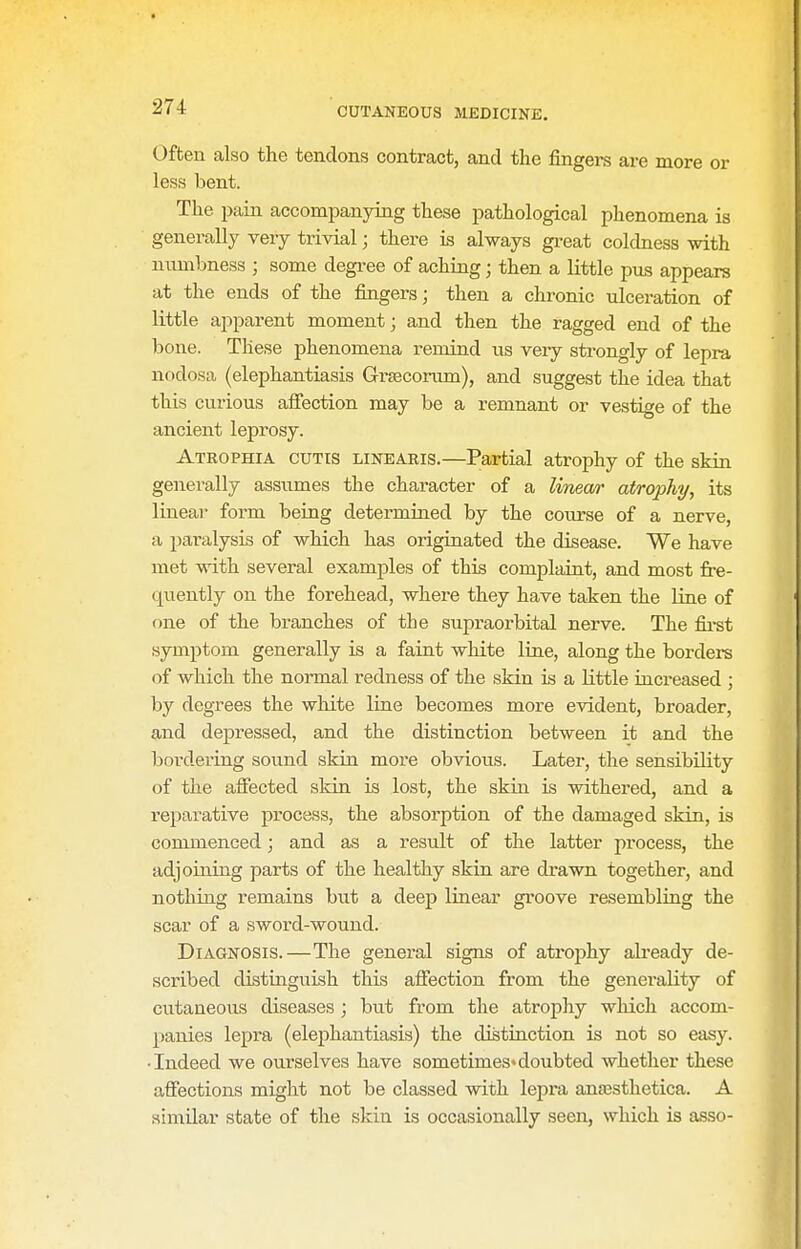 Often also the tendons contract, and the fingers are more or less bent. The pain accompanying these pathological phenomena is generally very trivial; there is always gi-eat coldness with numbness ; some degi-ee of aching; then a little pus appears at the ends of the fingers; then a chronic ulceration of little apparent moment; and then the ragged end of the bone. These phenomena remind us very strongly of lepra nodosa (elephantiasis Grseconun), and suggest the idea that this curious affection may be a remnant or vestige of the ancient leprosy. Atrophia cutis linearis.—Partial atrophy of the skin generally assumes the character of a linea/r atrophy, its linear form being determined by the coiirse of a nerve, a paralysis of which has originated the disease. We have met with several examples of this complaint, and most fre- quently on the forehead, where they have taken the line of one of the branches of the supraorbital nerve. The fii-st •symptom generally is a faint white line, along the borders of which the normal redness of the skin is a little increased ; by degrees the white line becomes more evident, broader, and depressed, and the distinction between it and the bordering sound skin more obvious. Later, the sensibility of the afiected sldn is lost, the skin is withered, and a rejjarative process, the absorption of the damaged skin, is commenced; and as a result of the latter process, the adjoining parts of the healthy skin are drawn together, and nothing remains but a deep linear groove resembling the scar of a sword-wound. Diagnosis.—The general signs of atroiihy already de- scribed distinguish this affection from the generality of cutaneous diseases ; but from the atrophy which accom- panies lepra (elephantiasis) the distiuction is not so etisy. • Indeed we ourselves have sometimes* doubted whether these affections might not be classed with lepra anjEstlietica. A similar state of the skin is occasionally seen, which is asso-