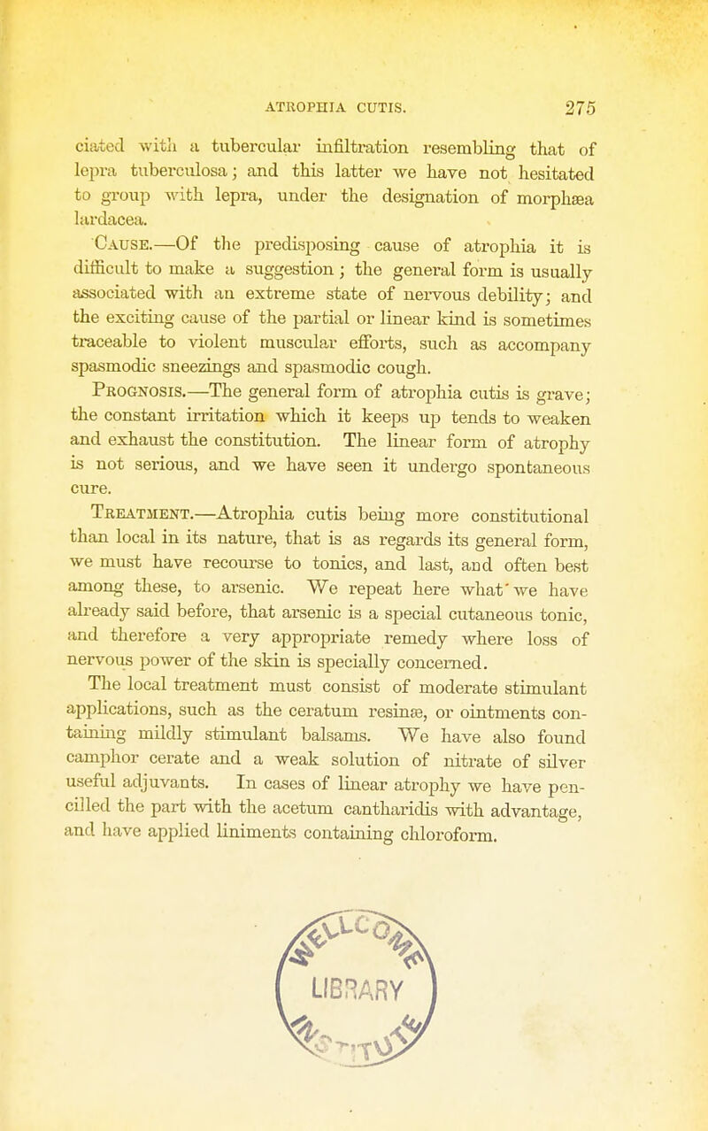 ciated witli a tubercular infiltration resembling that of lepra tuberculosa; and this latter we have not hesitated to gToup with lepra, under the designation of morphsea lardacea. Cause.—Of the predisposing cause of atrophia it is difficult to make a suggestion ; the general form is usually- associated with an extreme state of nei-vous debility; and the exciting cause of the partial or linear kind is sometimes traceable to violent muscular efforts, such as accompany spasmodic sneezings and sjiasmodic cough. Prognosis.—The general form of atrophia cutis is grave; the constant irritation which it keeps up tends to weaken and exhaust the constitution. The linear form of atrophy is not serious, and we have seen it undergo spontaneous cure. Treatment.—Atrophia cutis being more constitutional than local in its nature, that is as regards its general form, we must have recourse to tonics, and last, and often best among these, to arsenic. We repeat here what'we have already said before, that arsenic is a special cutaneous tonic, and therefore a very appropriate remedy where loss of nervous power of the skin is specially concerned. The local treatment must consist of moderate stimulant applications, such as the ceratum resinse, or ointments con- taining mildly stimvdant balsams. We have also found camphor cerate and a weak solution of nitrate of silver useful adjuvants. In cases of linear atrophy we have pen- cilled the part with the acetum cantharicUs with advantage, and have applied liniments containing chloroform.