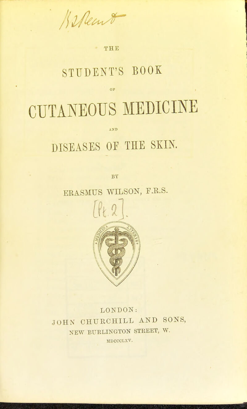 THE STUDENT'S BOOK OP i CUTANEOUS MEDICINE AND DISEASES OF THE SKIN. BY ERASMUS WILSON, F.R.S. fft a]. LONDON: JOHN CHURCHILL AND SONS, NEW BURLINGTON STREET, W. MDCCCLXV.