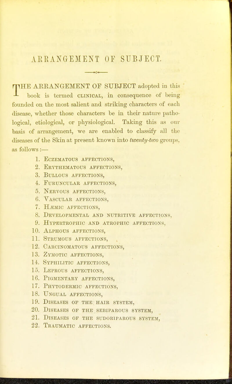 AliliANGEMENT OF SUBJECT. THE ARKANGEMENT OF SUBJECT adopted in this book is termed clinical, in consequence of being founded on the most salient and striking characters of each disease, whether those characters be in their nature patho- logical, etiological, or physiological. Taking this as our basis of arrangement, we are enabled to classify all the diseases of the Skin at present known into twenty-two groups, as follows:— 1. eczematous affections, 2. Erythematous affections, 3. Bullous affections, 4. furuncular affections, 5. Nervous affections, 6. Vascular affections, 7. ILemic affections, 8. Developmental and nutritive affections, 9. Hypertrophic and atrophic affections, 10. Alphous affections, 11. Strumous affections, 12. Carcinomatous affections, 13. Zymotic affections, 14. Syphilitic affections, 15. Leprous affections, 16. Pigmentary affections, 17. Phytodermic affections, 18. Ungual affections, 19. Diseases of the hair system, 20. Diseases of the sebiparous system, 21. Diseases of the sudoriparous system, 22. Traumatic affections.