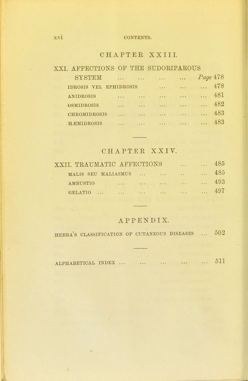 CHAPTER XXIII. XXI. AFFECTIONS OF THE SUDORIPAROUS SYSTEM Page 478 idkosis vel ephidrosis ... ... ... 478 anidrosis ... ... ... 481 osmidrosis ... ... ... ••• ••• 482 chromidrosis ... ... ... ... ... 483 ilemidrosis ... ... ... ... ••• 483 CHAPTER XXIV. XXII. TRAUMATIC AFFECTIONS 485 MALIS SEU MALIASMUS ... ... 485 AMBUSTIO ... ... ... 493 GELATIO ... ... ... ••• ••• ••• 497 APPENDIX. HEBRA'S CLASSIFICATION OF CUTANEOUS DISEASES ... 502 ALPHABETICAL INDEX 511