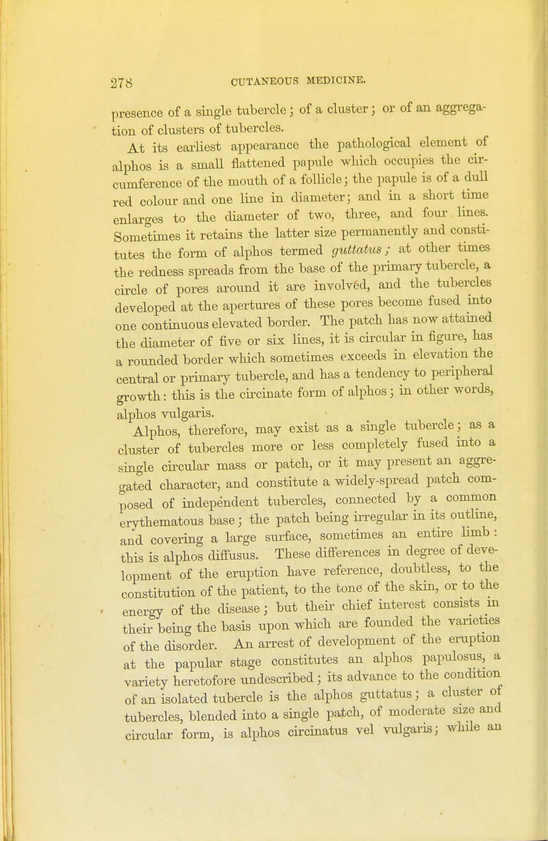 presence of a single tubercle) of a cluster; or of an aggrega- tion of clusters of tubercles. At its earliest appearance the pathological element of alphos is a small flattened papule which occupies the cir- cumference of the mouth of a follicle; the papule is of a dull red colour and one line in diameter; and in a short time enlarges to the diameter of two, three, and four lines. Sometimes it retains the latter size permanently and consti- tutes the form of alphos termed guttata*; at other times the redness spreads from the base of the.primary tubercle, a circle of pores around it are involved, and the tubercles developed at the apertures of these pores become fused into one continuous elevated border. The patch has now attained the diameter of five or six lines, it is circular in figure, has a rounded border which sometimes exceeds in elevation the central or primary tubercle, and has a tendency to peripheral growth: this is the circinate form of alphos; in other words, alphos vulgaris. Alphos, therefore, may exist as a single tubercle; as a cluster of tubercles more or less completely fused into a single circular mass or patch, or it may present an aggre- gated character, and constitute a widely-spread patch com- posed of independent tubercles, connected by a common erythematous base; the patch being irregular in its outline, and covering a large surface, sometimes an entire limb : this is alphos cliffusus. These differences in degree of deve- lopment of the eruption have reference, doubtless, to the constitution of the patient, to the tone of the skin, or to the energy of the disease; but their chief interest consists in their being the basis upon which are founded the varieties of the disorder. An arrest of development of the eruption at the papular stage constitutes an alphos papulosus, a variety heretofore undescribed; its advance to the condition of an isolated tubercle is the alphos guttatus; a cluster of tubercles, blended into a single patch, of moderate size and circular form, is alphos circinatus vel vulgaris; while au