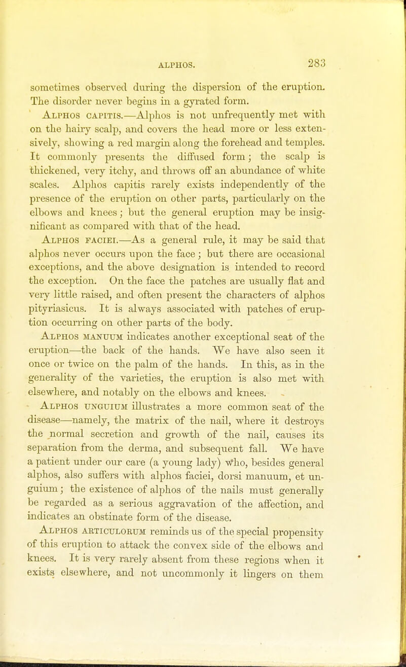 sometimes observed during the dispersion of the eruption. The disorder never begins in a gyrated form. Alphos capitis.—Alphos is not unfrequently met with on the hairy scalp, and covers the head more or less exten- sively, showing a red margin along the forehead and temples. It commonly presents the diffused form; the scalp is thickened, very itchy, and throws off an abundance of white scales. Alphos capitis rarely exists independently of the presence of the eruption on other parts, particularly on the elbows and knees; but the general eruption may be insig- nificant as compared with that of the head. Alphos faciei.—As a general rule, it may be said that alphos never occurs upon the face ; but there are occasional exceptions, and the above designation is intended to record the exception. On the face the patches are usually flat and very little raised, and often present the characters of alphos pityriasicus. It is always associated with patches of erup- tion occurring on other parts of the body. Alphos manuum indicates another exceptional seat of the eruption—the back of the hands. We have also seen it once or twice on the palm of the hands. In this, as in the generality of the varieties, the eruption is also met with elsewhere, and notably on the elbows and knees. Alphos unguium illustrates a more common seat of the disease—namely, the matrix of the nail, where it destroys the normal secretion and growth of the nail, causes its separation from the derma, and subsequent fall. We have a patient under our care (a young lady) Who, besides general alphos, also suffers with alphos faciei, dorsi manuum, et un- guium ; the existence of alphos of the nails must generally be regarded as a serious aggravation of the affection, and indicates an obstinate form of the disease. Alphos articulorum reminds us of the special propensity of this eruption to attack the convex side of the elbows and knees. It is very rarely absent from these regions when it exists elsewhere, and not uncommonly it lingers on them