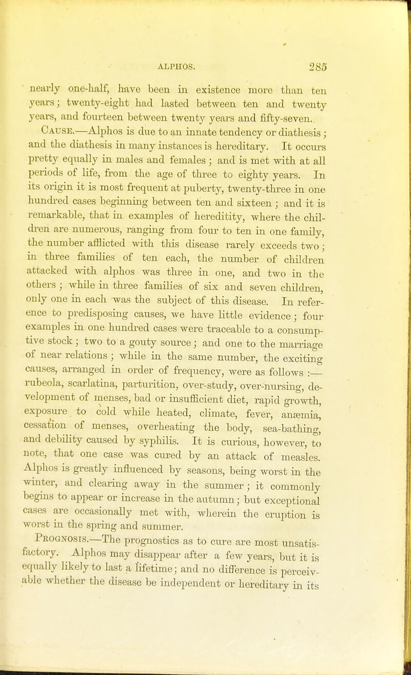 nearly one-half, have been in existence more than ten years; twenty-eight had lasted between ten and twenty years, and fourteen between twenty years and fifty-seven. Cause.—Alphos is due to an innate tendency or diathesis; and the diathesis in many instances is hereditary. It occurs pretty equally in males and females ; and is met with at all periods of life, from the age of three to eighty years. In its origin it is most frequent at puberty, twenty-three in one hundred cases beginning between ten and sixteen ; and it is remarkable, that in examples of hereditity, where the chil- dren are numerous, ranging from four to ten in one family, the number afflicted with this disease rarely exceeds two; in three families of ten each, the number of children attacked with alphos was three in one, and two in the others ; while in three families of six and seven children, only one in each was the subject of this disease. In refer- ence to predisposing causes, we have little evidence; four examples in one hundred cases were traceable to a consump- tive stock ; two to a gouty source; and one to the marriage of near relations « while in the same number, the exciting causes, arranged in order of frequency, were as follows : rubeola, scarlatina, parturition, over-study, over-nursing, de- velopment of menses, bad or insuflicient diet, rapid growth, exposure to cold while heated, climate, fever, anemia, cessation of menses, overheating the body, sea-bathing, and debility caused by syphilis. It is curious, however, to note, that one case was cured by an attack of measles. Alphos is greatly influenced by seasons, being worst in the winter, and clearing away in the summer; it commonly begins to appear or increase in the autumn; but exceptional cases are occasionally met with, wherein the eruption is worst in the spring and summer. Prognosis.—The prognostics as to cure are most unsatis- factory. Alphos may disappear after a few years, but it is equally likely to last a lifetime; and no difference is perceiv- able whether the disease be independent or hereditary in its