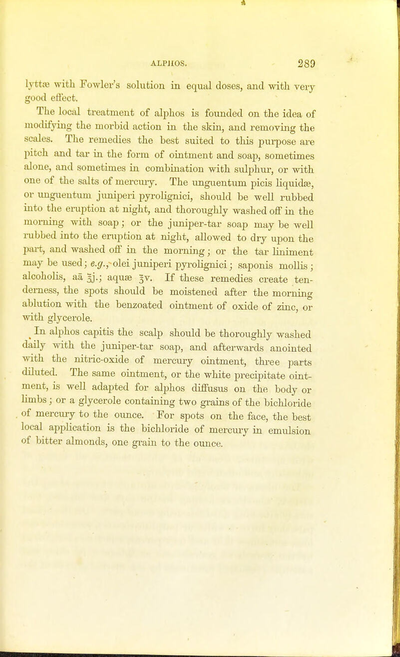 lyttae with Fowler's solution in equal doses, and with very good effect. The local treatment of alphos is founded on the idea of modifying the morbid action in the skin, and removing the scales. The remedies the best suited to this purpose are pitch and tar in the form of ointment and soap, sometimes alone, and sometimes in combination with sulphur, or with one of the salts of mercury. The unguentum picis liquidte, or unguentum juniperi pyrolignici, should be well rubbed into the eruption at night, and thoroughly washed off in the morning with soap; or the juniper-tar soap may be well rubbed into the eruption at night, allowed to dry upon the part, and washed off in the morning; or the tar liniment may be used; e.#.,>olei juniperi pyrolignici; saponis mollis; alcoholis, aa aquae 3v. If these remedies create ten- derness, the spots should be moistened after the morning ablution with the benzoated ointment of oxide of zinc, or with glycerole. _ In alphos capitis the scalp should be thoroughly washed daily with the juniper-tar soap, and afterwards anointed with the nitric-oxide of mercury ointment, three parts diluted. The same ointment, or the white precipitate oint- ment, is well adapted for alphos diffusus on the body or limbs; or a glycerole containing two grains of the bichloride of mercury to the ounce. For spots on the face, the best local application is the bichloride of mercury in emulsion of bitter almonds, one grain to the ounce.