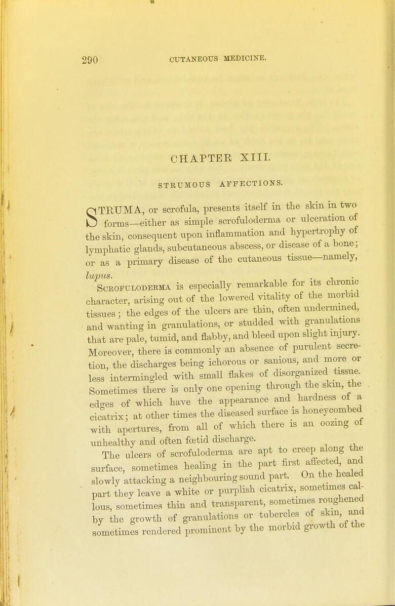 CHAPTER XIII. STRUMOUS AFFECTIONS. STEUMA, or scrofula, presents itself in the skin in two forms—either as simple scrofuloderma or ulceration of the skin, consequent upon inflammation and hypertrophy of lymphatic glands, subcutaneous abscess, or disease of a bone; or as a primary disease of the cutaneous tissue—namely, lupus. , Scrofuloderma is especially remarkable for its chronic character, arising out of the lowered vitality of the morbid tissues; the edges of the ulcers are thin, often undermined, and wanting in granulations, or studded with granulations that are pale, tumid, and flabby, and bleed upon slight injury. Moreover, there is commonly an absence of purulent secre- tion, the discharges being ichorous or sanious, and more or less intermingled with small flakes of disorganized tissue. Sometimes there is only one opening through the skin, the ed-es of which have the appearance and hardness of a cicatrix: at other times the diseased surface is honeycombed with apertures, from all of which there is an oozing of unhealthy and often foetid discharge. The ulcers of scrofuloderma are apt to creep along the surface, sometimes healing in the part first affected, and slowly attacking a neighbouring sound part. On the healed part they leave a white or purplish cicatrix, sometimes cal- lous, sometimes thin and transparent, sometmies roughened by the growth of granulations or tubercles of skin, and sometimes rendered prominent by the morbid growth of the
