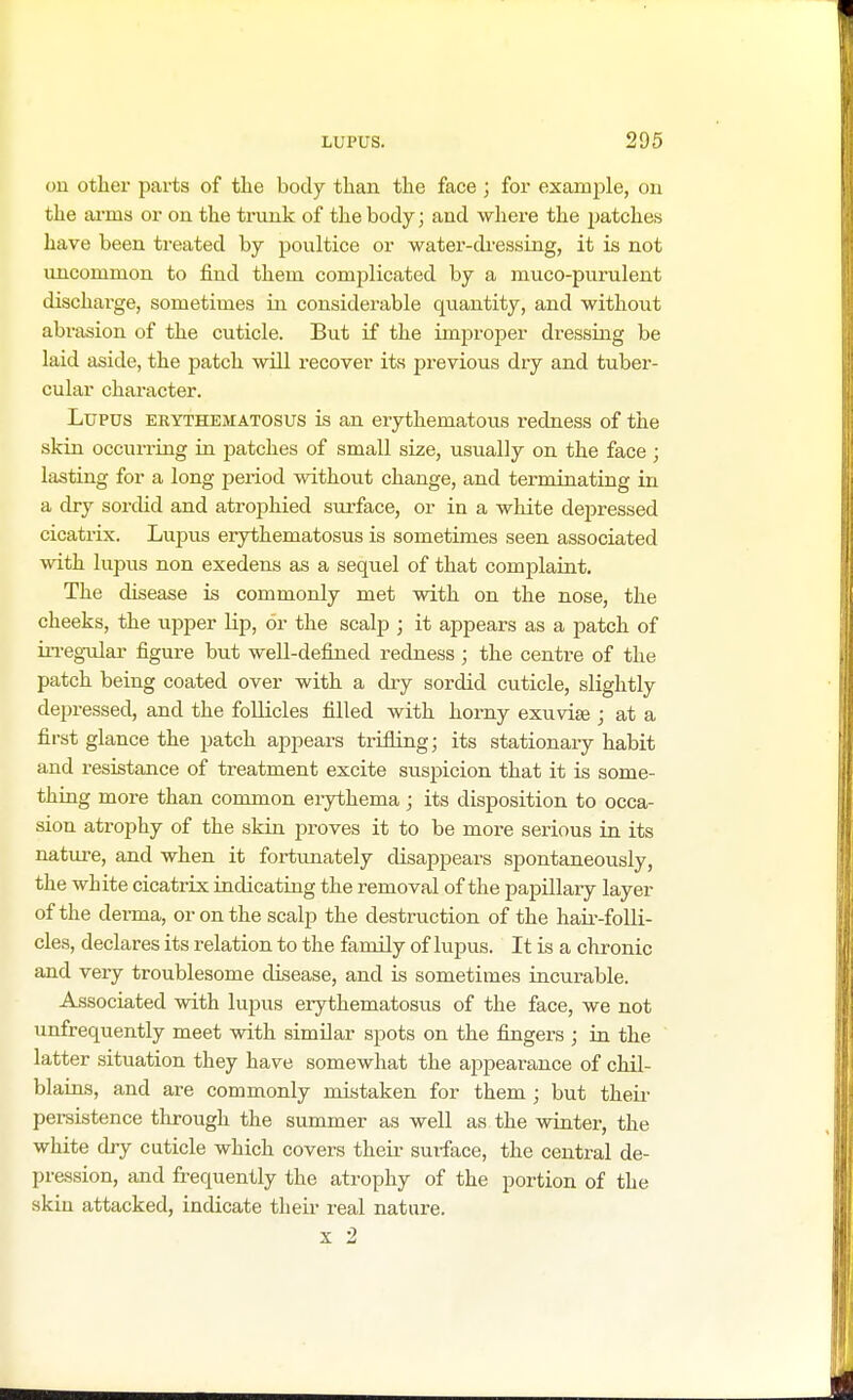 011 other parts of the body than the face ; for example, on the arms or on the trunk of the body; and where the patches have been treated by poultice or water-dressing, it is not uncommon to find them complicated by a muco-purulent discharge, sometimes in considerable quantity, and without abrasion of the cuticle. But if the improper dressing be laid aside, the patch will recover its previous dry and tuber- cular character. Lupus erythematosus is an erythematous i-edness of the skin occurring in patches of small size, usually on the face ; lasting for a long period without change, and terminating in a dry sordid and atrophied surface, or in a white depressed cicatrix. Lupus erythematosus is sometimes seen associated with lupus non exedens as a sequel of that complaint. The disease is commonly met with on the nose, the cheeks, the upper lip, or the scalp ; it appears as a patch of irregular figure but well-defined redness ; the centre of the patch being coated over with a dry sordid cuticle, slightly depressed, and the follicles filled with horny exuviae; at a first glance the patch appears trifling; its stationary habit and resistance of treatment excite suspicion that it is some- thing more than common erythema ; its disposition to occa- sion atrophy of the skin proves it to be more serious in its nature, and when it fortunately disappears spontaneously, the white cicatrix indicating the removal of the papillary layer of the derma, or on the scalp the destruction of the hair-folli- cles, declares its relation to the family of lupus. It is a chronic and very troublesome disease, and is sometimes incurable. Associated with lupus erythematosus of the face, we not unfrequently meet with similar spots on the fingers ; in the latter situation they have somewhat the appearance of chil- blains, and are commonly mistaken for them; but their persistence through the summer as well as the winter, the white dry cuticle which covers their surface, the central de- pression, and frequently the atrophy of the portion of the skin attacked, indicate their real nature.