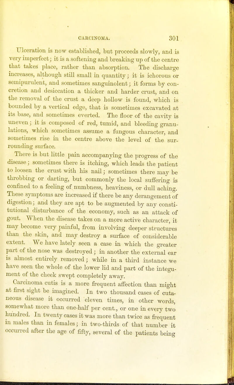 Ulceration is now established, but proceeds slowly, and is very imperfect; it is a softening and breaking up of the centre that takes place, rather than absorption. The discharge increases, although still small in quantity; it is ichorous or seinipurulent, and sometimes sanguinolent; it forms by con- cretion and desiccation a thicker and harder crust, and on the removal of the crust a deep hollow is found, which is bounded by a vertical edge, that is sometimes excavated at its base, and sometimes everted. The floor of the cavity is uneven; it is composed of red, tumid, and bleeding granu- lations, which sometimes assume a fungous character, and sometimes rise in the centre above the level of the sur- rounding surface. There is but little pain accompanying the progress of the disease; sometimes there is itching, which leads the patient to loosen the crust with his nail; sometimes there may be throbbing or darting, but commonly the local suffering is confined to a feeling of numbness, heaviness, or dull aching. These symptoms are increased if there be any derangement of digestion; and they are apt to be augmeuted by any consti- tutional disturbance of the economy, such as an attack of gout. When the disease takes on a more active character, it may become very painful, from involving deeper structures than the skin, and may destroy a surface of considerable extent. We have lately seen a case in which the greater part of the nose was destroyed; in another the external ear is almost entirely removed; while in a third instance we have seen the whole of the lower lid and part of the integu- ment of the cheek swept completely away. Carcinoma cutis is a more frequent affection than might at first sight be imagined. In two thousand cases of cuta- neous disease it occurred eleven times, in other words, somewhat more than one-half per cent, or one in every two hundred. In twenty cases it was more than twice as frequent in males than in females j in two-thirds of that number it occurred after the age of fifty, several of the patients being