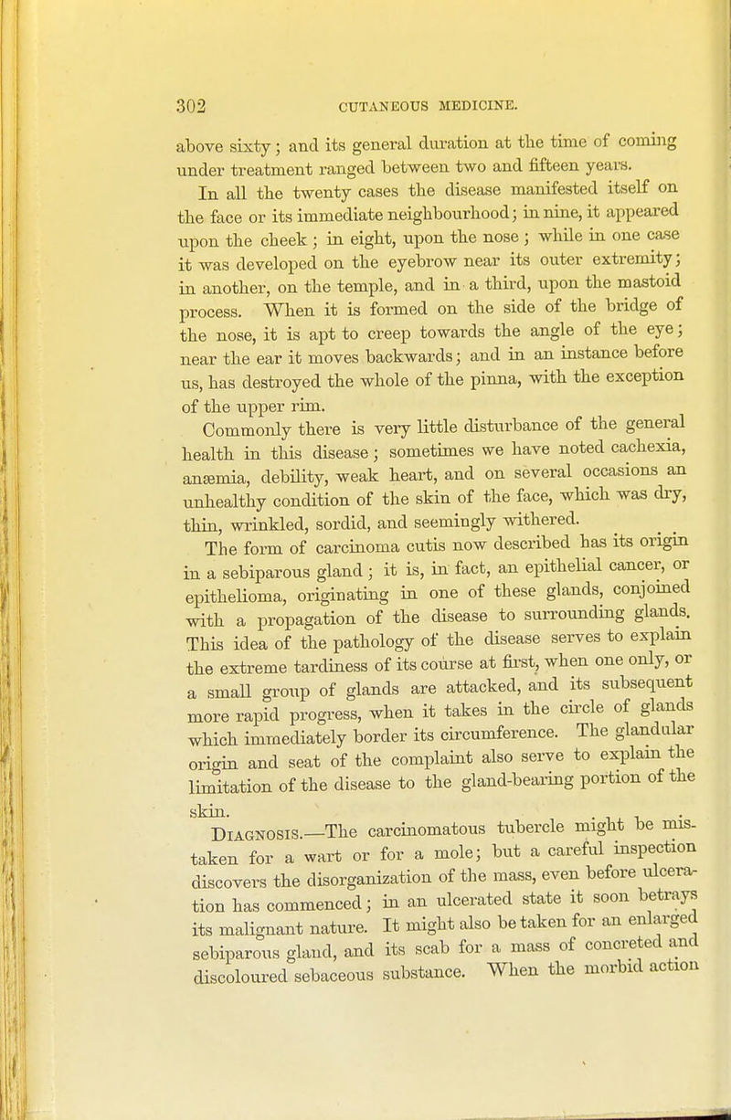 above sixty; and its general duration at the time of coming under treatment ranged between two and fifteen years. In all tbe twenty cases tbe disease manifested itself on the face or its immediate neighbourhood; in nine, it appeared upon the cheek ; in eight, upon the nose ; while in one case it was developed on the eyebrow near its outer extremity; in another, on the temple, and in a third, upon the mastoid process. When it is formed on the side of the bridge of the nose, it is apt to creep towards the angle of the eye; near the ear it moves backwards; and in an instance before us, has destroyed the whole of the pinna, with the exception of the upper rim. Commonly there is very little disturbance of the general health in this disease; sometimes we have noted cachexia, anemia, debility, weak heart, and on several occasions an unhealthy condition of the skin of the face, which was dry, thin, wrinkled, sordid, and seemingly withered. The form of carcinoma cutis now described has its origin in a sebiparous gland; it is, in fact, an epithelial cancer, or epithelioma, originating in one of these glands, conjoined with a propagation of the disease to surrounding glands. This idea of the pathology of the disease serves to explain the extreme tardiness of its course at first, when one only, or a small group of glands are attacked, and its subsequent more rapid progress, when it takes in the circle of glands which immediately border its circumference. The glandular origin and seat of the complaint also serve to explain the limitation of the disease to the gland-bearing portion of the skin. -it. Diagnosis.—The carcinomatous tubercle might be mis- taken for a wart or for a mole; but a careful inspection discovers the disorganization of the mass, even before ulcera- tion has commenced; in an ulcerated state it soon betrays its malignant nature. It might also be taken for an enlarged sebiparous gland, and its scab for a mass of concreted and discoloured sebaceous substance. When the morbid action