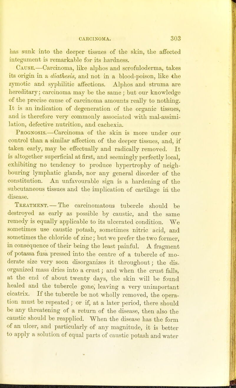 has sunk into the deeper tissues of the skin, the affected integument is remarkable for its hardness. Cause.—Carcinoma, like alphos and scrofuloderma, takes its origin in a diathesis, and not in a blood-poison, like the zymotic and syphilitic affections. Alphos and struma are hereditary; carcinoma may be the same; but our knowledge of the precise cause of carcinoma amounts really to nothing. It is an indication of degeneration of the organic tissues, and is therefore very commonly associated with mal-assimi- lation, defective nutrition, and cachexia. Prognosis.—Carcinoma of the skin is more under our control than a similar affection of the deeper tissues, and, if taken early, may be effectually and radically removed. It is altogether superficial at first, and seemingly perfectly local, exhibiting no tendency to produce hypertrophy of neigh- bouring lymphatic glands, nor any general disorder of the constitution. An unfavourable sign is a hardening of the subcutaneous tissues and the implication of cartilage in the disease. Treatment. — The carcinomatous tubercle should be destroyed as early as possible by caustic, and the same remedy is equally applicable to its ulcerated condition. We sometimes use caustic potash, sometimes nitric acid, and sometimes the chloride of zinc; but we prefer the two former, in consequence of their being the least painful. A fragment of potassa fusa pressed into the centre of a tubercle of mo- derate size very soon disorganizes it throughout; the dis- organized mass dries into a crust; and when the crust falls, at the end of about twenty days, the skin will be found healed and the tubercle gone, leaving a very unimportant cicatrix. If the tubercle be not wholly removed, the opera- tion must be repeated; or if, at a later period, there should be any threatening of a return of the disease, then also the caustic should be reapplied. When the disease has the form of an ulcer, and particularly of any magnitude, it is better to apply a solution of equal parts of caustic potash and water