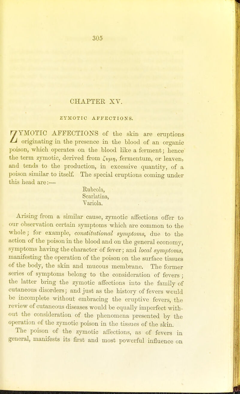 CHAPTER XV. ZYMOTIC AFFECTIONS. y YMOTIC AFFECTIONS of the skin are eruptions Li originating in the presence in the blood of an organic poison, which operates on the blood like a ferment; hence the term zymotic, derived from Kvfxr\, fermentum, or leaven, and tends to the production, in excessive quantity, of a poison similar to itself. The special eruptions coming under this head are:— Rubeola, Scarlatina, Variola. Arising from a similar cause, zymotic affections offer to our observation certain symptoms -which are common to the whole; for example, constitutional symptoms, due to the action of the poison in the blood and on the general economy, symptoms having the character of fever; and local symptoms, manifesting the operation of the poison on the surface tissues of the body, the skin and mucous membrane. The former series of symptoms belong to the consideration of fevers ; the latter bring the zymotic affections into the family of cutaneous disorders; and just as the history of fevers would be incomplete without embracing the eruptive fevers, the review of cutaneous diseases would be equally imperfect with- out the consideration of the phenomena presented by the operation of the zymotic poison in the tissues of the skin. The poison of the zymotic affections, as of fevers in general, manifests its first and most powerful influence on