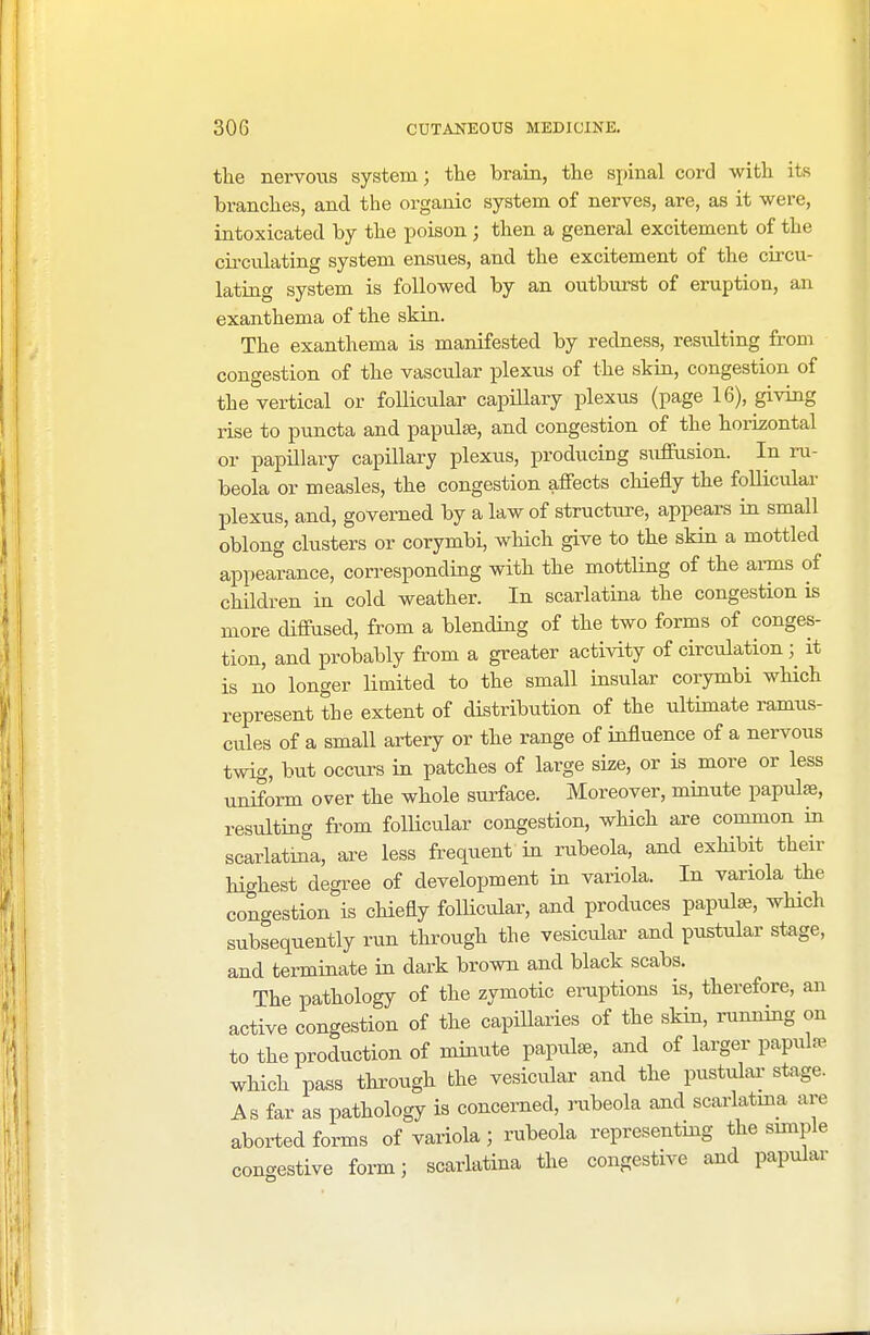 the nervous system; the brain, the spinal cord with its branches, and the organic system of nerves, are, as it were, intoxicated by the poison; then a general excitement of the circulating system ensues, and the excitement of the circu- lating system is followed by an outburst of eruption, an exanthema of the skin. The exanthema is manifested by redness, resulting from congestion of the vascular plexus of the skin, congestion of the vertical or follicular capillary plexus (page 16), giving rise to puncta and papulae, and congestion of the horizontal or papillary capillary plexus, producing suffusion. In ru- beola or measles, the congestion affects chiefly the follicular plexus, and, governed by a law of structure, appears in small oblong clusters or corymbi, which give to the skin a mottled appearance, corresponding with the mottling of the arms of children in cold weather. In scarlatina the congestion is more diffused, from a blending of the two forms of conges- tion, and probably from a greater activity of circulation it is no longer limited to the small insular corymbi which represent the extent of distribution of the ultimate ramus- cules of a small artery or the range of influence of a nervous twig, but occurs in patches of large size, or is more or less uniform over the whole surface. Moreover, minute papulae, resulting from follicular congestion, which are common in scarlatina, are less frequent in rubeola, and exhibit their highest degree of development in variola. In variola the congestion is chiefly follicular, and produces papulae, which subsequently run through the vesicular and pustular stage, and terminate in dark brown and black scabs. The pathology of the zymotic eruptions is, therefore, an active congestion of the capillaries of the skin, running on to the production of minute papulae, and of larger papulae which pass through the vesicular and the pustular stage. As far as pathology is concerned, rubeola and scarlatina are aborted forms of variola ; rubeola representing the simple congestive form; scarlatina the congestive and papular