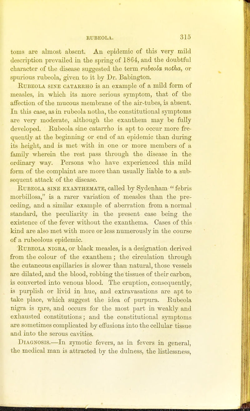 toms are almost absent. An epidemic of this very mild description prevailed in the spring of 1864, and the doubtful character of the disease suggested the term rubeola notha, or spurious rubeola, given to it by Dr. Babington. Rubeola sine catarrho is an example of a mild form of measles, in which its more serious symptom, that of the affection of the mucous membrane of the air-tubes, is absent. In this case, as in rubeola notha, the constitutional symptoms are very moderate, although the exanthem may be fully developed. Rubeola sine catarrho is apt to occur more fre- quently at the beginning or end of an epidemic than during its height, and is met with in one or more members of a family wherein the rest pass through the disease in the ordinary way. Persons who have experienced this mild form of the complaint are more than usually liable to a sub- sequent attack of the disease. Rubeola sine exanthemate, called by Sydenham  febris morbillosa, is a rarer variation of measles than the pre- ceding, and a similar example of aberration from a normal standard, the peculiarity in the present case being the existence of the fever without the exanthema. Cases of this kind are also met with more or less numerously in the course of a rubeolous epidemic. Rubeola nigra, or black measles, is a designation derived from the colour of the exanthem; the circulation through the cutaneous capillaries is slower than natural, those vessels are dilated, and the blood, robbing the tissues of their carbon, is converted into venous blood. Tbe eruption, consequently, is purplish or livid in hue, and extravasations are apt to take place, which suggest the idea of purpura. Rubeola nigra is rare, and occurs for the most part in weakly and exhaiisted constitutions; and the constitutional symptoms are sometimes complicated by effusions into the cellular tissue and into the serous cavities. Diagnosis.—In zymotic fevers, as in fevers in general, the medical man is attracted by the dulness, the listlessness,