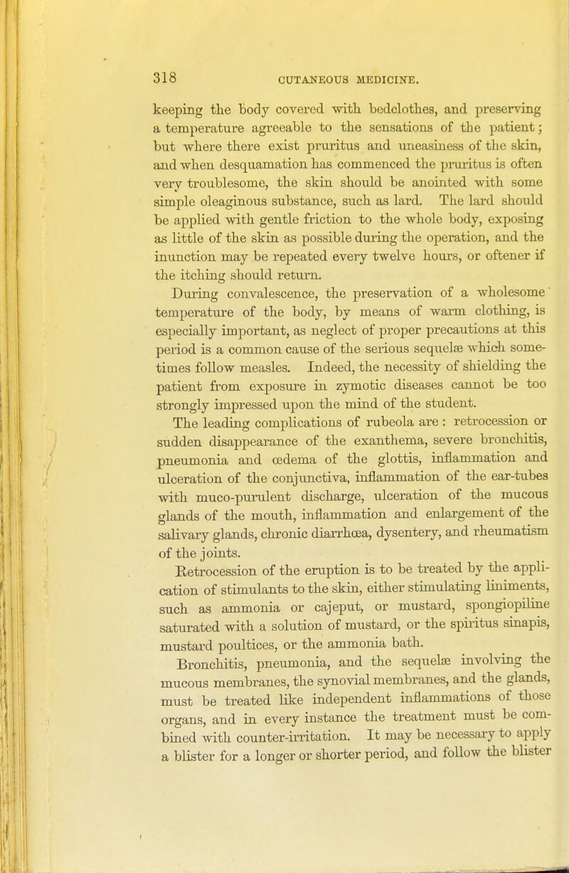 keeping the body covered with, bedclothes, and preserving a temperature agreeable to the sensations of the patient; but where there exist pruritus and. uneasiness of the skin, and when desquamation has commenced the pruritus is often very troublesome, the skin should be anointed with some simple oleaginous substance, such as lard. The lard should be applied with gentle friction to the whole body, exposing as little of the skin as possible during the operation, and the inunction may be repeated every twelve hours, or oftener if the itching should return. During convalescence, the preservation of a wholesome temperature of the body, by means of warm clothing, is especially important, as neglect of proper precautions at this period is a common cause of the serious sequelse which some- times follow measles. Indeed, the necessity of shielding the patient from exposure in zymotic diseases cannot be too strongly impressed upon the mind of the student. The leading complications of rubeola are : retrocession or sudden disappearance of the exanthema, severe bronchitis, pneumonia and oedema of the glottis, inflammation and ulceration of the conjunctiva, inflammation of the ear-tubes with muco-purulent discharge, ulceration of the mucous glands of the mouth, inflammation and enlargement of the salivary glands, chronic diarrhoea, dysentery, and rheumatism of the joints. Retrocession of the eruption is to be treated by the appli- cation of stimulants to the skin, either stimulating liniments, such as ammonia or cajeput, or mustard, spongiopiline saturated with a solution of mustard, or the spiritus sinapis, mustard poultices, or the ammonia bath. Bronchitis, pneumonia, and the sequelse involving the mucous membranes, the synovial membranes, and the glands, must be treated like independent inflammations of those organs, and in every instance the treatment must be com- bined with counter-irritation. It may be necessary to apply a blister for a longer or shorter period, and follow the blister