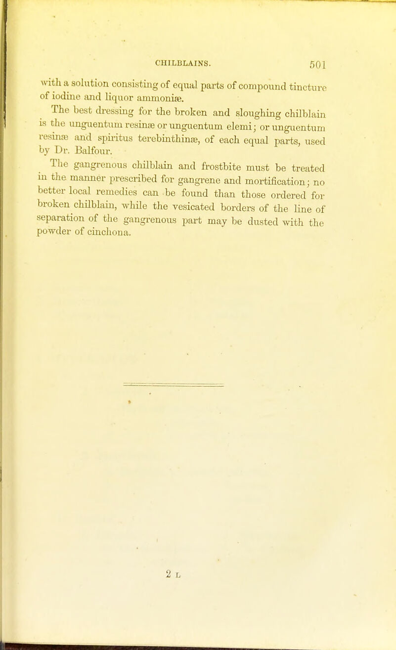 50 i with a solution consisting of equal parts of compound tincture of iodine and liquor ammonise. The best dressing for the broken and sloughing chilblain is the unguentumresinaeorunguentum elemij orunguentum resinae and spiritus terebinthina, of each equal parts, used by Dr. Balfour. The gangrenous chilblain and frostbite must be treated in the manner prescribed for gangrene and mortification; no better local remedies can be found than those ordered for broken chilblain, while the vesicated borders of the line of separation of the gangrenous part may be dusted with the powder of cinchona.