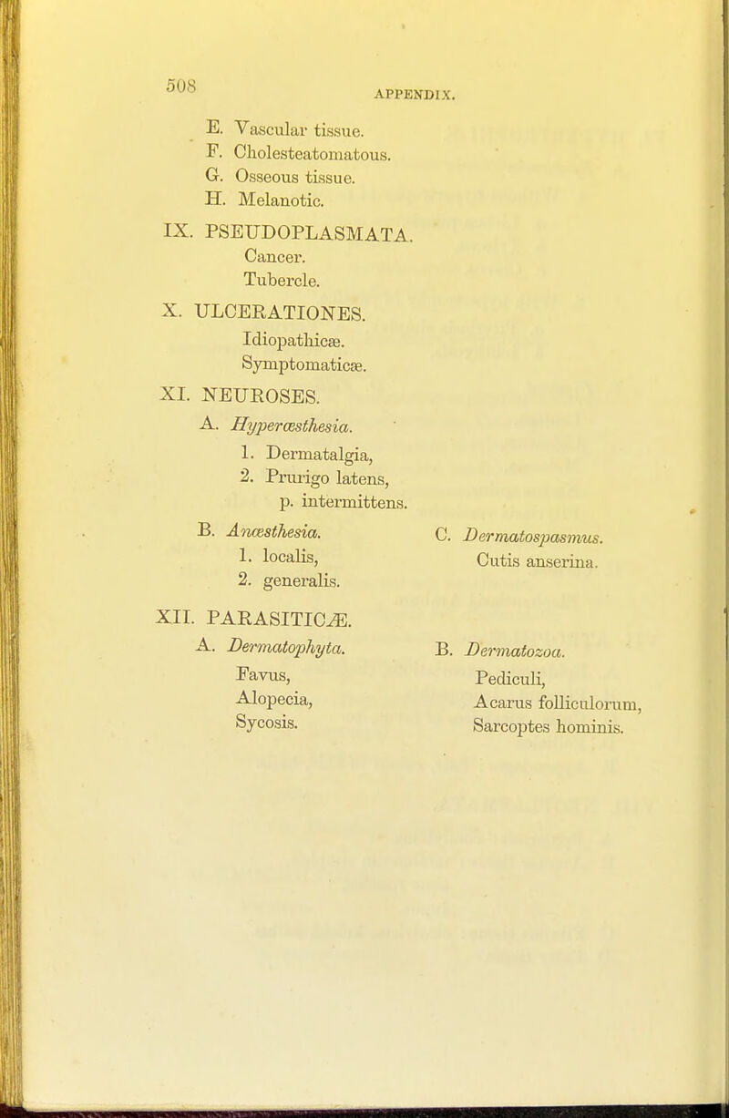50S APPENDIX. E. Vascular tissue. F. Cholesteatomatous. G. Osseous tissue. H. Melanotic. IX. PSEUDOPLASMATA. Cancer. Tubercle. X. ULCERATIONS. Idiopathicse. SymjDtomaticse. XI. NEUROSES. A. Hyperesthesia. 1. Dermatalgia, 2. Prurigo latens, p. internrittens. B. Ancesthesia. 1. localis, 2. generalis. XII. PARASITICA. A. Dermatophyta. Favus, Alopecia, Sycosis. C. Dermatospasmus. Cutis anserina. B. Dermatozoa. Pediculi, A cams folliculorum, Sarcoptes hominis.