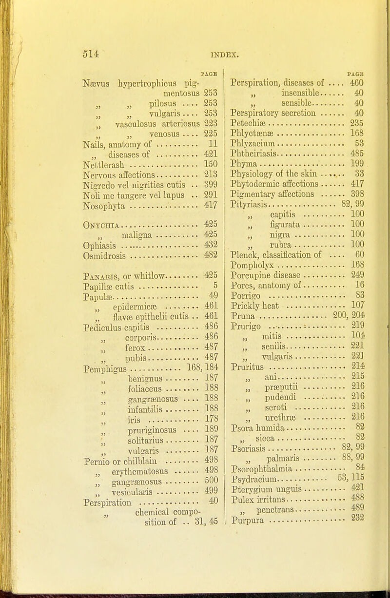 Naevus hypertrophicus pig- mentosa 253 „ „ pilosus .... 253 „ „ vulgaris 253 „ vasculosus arteriosus 223 venosus 225 Nails, anatomy of 11 „ diseases of 421 Nettlerash 150 Nervous affections 213 Nigredo vel nigrities cutis .. 399 Noli me tangere vel lupus .. 291 Nosophyta 417 Onychia 425 „ maligna 425 Ophiasis 432 Osmidrosis 482 Panaris, or whitlow 425 Papillae cutis 5 Papulae ■ 49 „ epidermicae 461 „ flavae epithelii cutis .. 461 Pediculus capitis 486 „ corporis 486 „ ferox 4S7 „ pubis 487 Pemphigus 168,184 „ benignus 187 „ foliaceus 188 „ gangraenosus 188 „ infantilis 188 „ iris 178 „ pruriginosus 189 „ solitarius 187 „ vulgaris 187 Pernio or chilblain 498 „ erythematosus 4-98 „ gangranosus 500 „ vesicularis 499 Perspiration 40 chemical compo- sition of . • 31, 45 PAGK Perspiration, diseases of .... 460 „ insensible 40 „ sensible 40 Perspiratory secretion 40 Petechiae 235 Phlyctaenae 168 Phlyzacium 53 Phtheiriasis 485 Phyma 199 Physiology of the skin 33 Phytodermic affections 417 Pigmentary affections 398 Pityriasis 82,99 „ capitis 100 „ figurata 100 „ nigra 100 rubra 100 Plenck, classification of .... 60 Pompholyx 168 Porcupine disease 249 Pores, anatomy of 16 Porrigo 83 Prickly heat 107 Pruna 200, 204 Prurigo ..■ : 219 „ mitis 104 „ senilis 221 „ vulgaris 22] Pruritus 214 „ ani..... 215 „ praeputii 216 „ pudendi 216 „ scroti 216 „ urethra 216 Psora humida 82 „ sicca 82 Psoriasis 82, 99 „ palmaris 8S, 99 Psoropbthalmia 84 Psydracium 53,115 Pterygium unguis 421 Pulex irritans 4S8 „ penetrans 4S9 Purpura 232