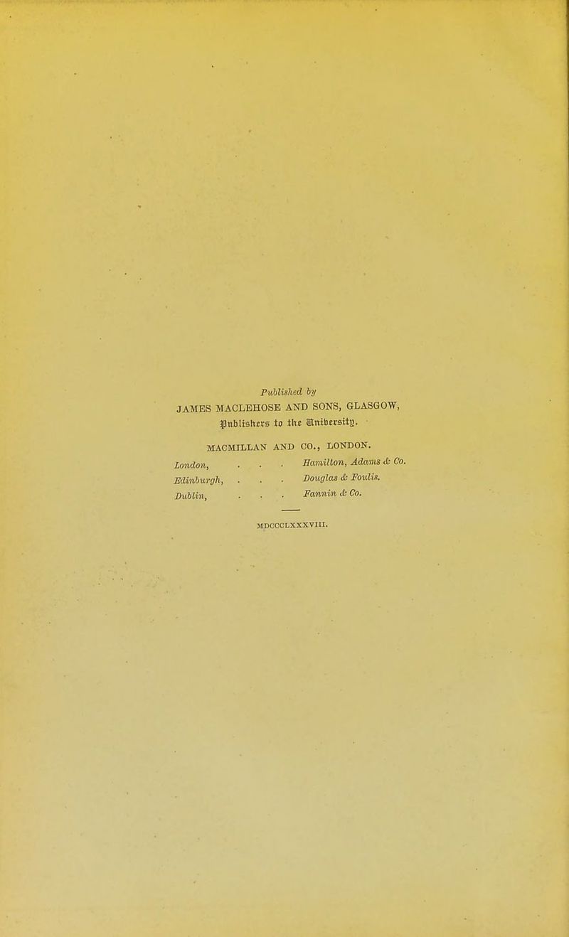 Published by JAMES MACLEHOSE AND SONS, GLASGOW, #nblislm-s to tltc Stnibtrsiie. MACMILLAN AND CO., LONDON. London, . . ■ Hamilton, Adams & Co. Edinburgh, . . . Douglas & Foulu. Dublin, ■ ■ ■ Fannin cfc Co. MDCCCLXXXVIII.
