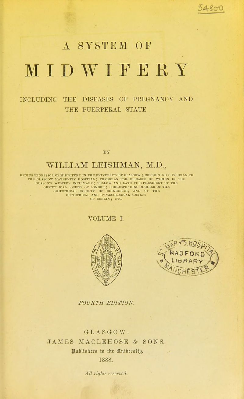 54£cr0 A SYSTEM OF MIDWIFERY INCLUDING THE DISEASES OF PREGNANCY AND THE PUERPERAL STATE BY WILLIAM LEISHMAN, M.D., REGIUS PROFESSOR OF MIDWIFERY IN THE UNIVERSITY OF GLASGOW ; CONSULTING PHYSICIAN TO THE GLASGOW MATERNITY HOSPITAL ; PHYSICIAN FOR DISEASES OF WOMEN IN THE GLASGOW WESTERN INFIRMARY; FELLOW AND LATE VICE-PRESIDENT OF THE OBSTETRICAL SOCIETY OF LONDON ; CORRESPONDING MEMBER OF THE OBSTETRICAL SOCIETY OF EDINBURGH, AND OF THE OBSTETRICAL AND GYNECOLOGICAL SOCIETY OF BERLIN ; ETC. VOLUME I. ( n FOURTH EDITION. GLASGOW: JAMES MACLEHOSE & SONS, publishers to the Slnibcrsitji. 1888. All rights reserved.