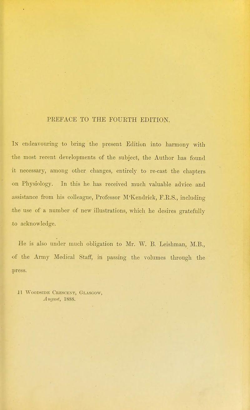 PEEFACE TO THE FOURTH EDITION. In endeavouring to bring the present Edition into harmony with the most recent developments of the subject, the Author has found it necessary, among other changes, entirely to re-cast the chapters on Physiology. In this he has received much valuable advice and assistance from his colleague, Professor M'Kendrick, F.R.S., including the use of a number of new illustrations, which he desires gratefully to acknowledge. He is also under much obligation to Mr. W. B. Leishman, M.B., of the Army Medical Staff, in passing the volumes through the press. 11 Woodside Crescent, Glasgow, August, 1888.