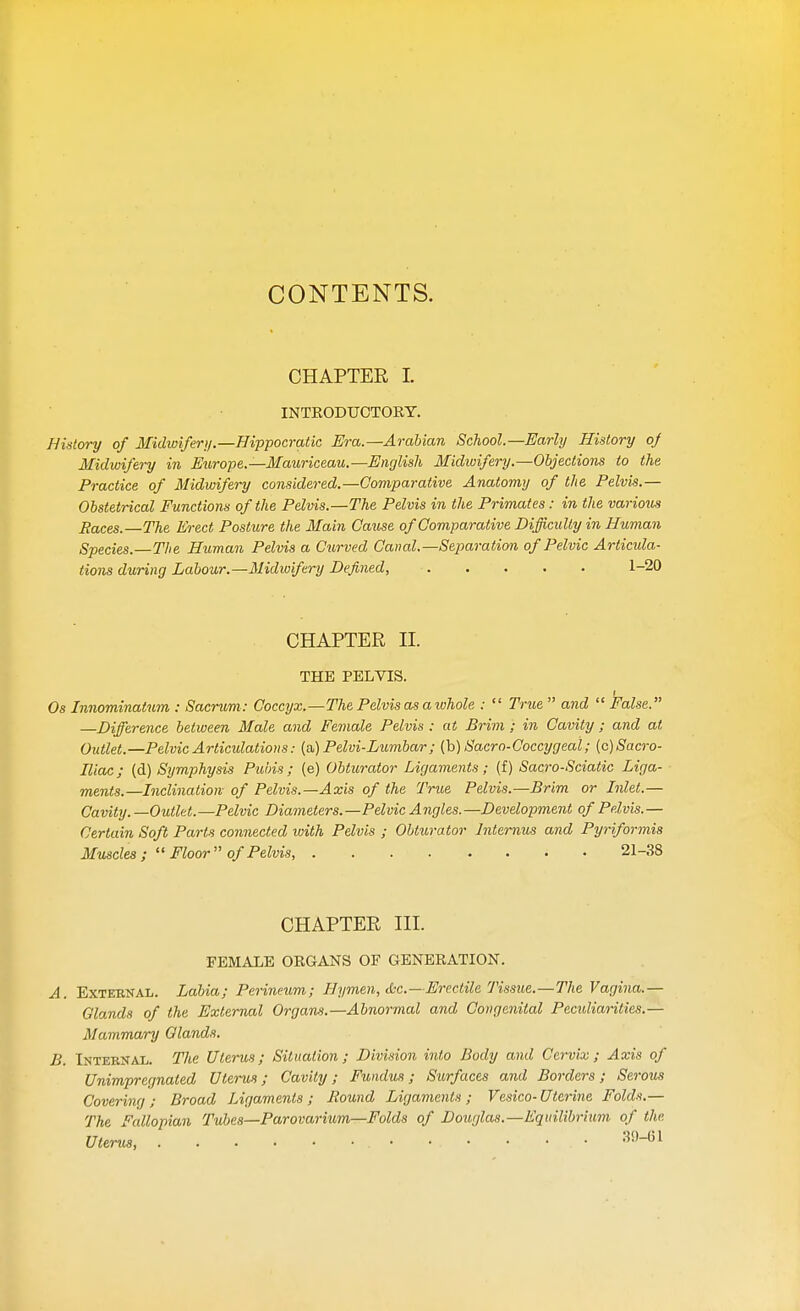 CONTENTS. CHAPTER L INTRODUCTORY. History of Midwifery.—Hippocratic Era.—Arabian School.—Early History of Midwifery in Europe.—Mauriceau.—English Midwifery.—Objections to the Practice of Midwifery considered.—Comparative Anatomy of the Pelvis.— Obstetrical Functions of the Pelvis.—The Pelvis in the Primates: in the various Paces.—The Erect Posture the Main Cause of Comparative Difficulty in Human Species.—The Human Pelvis a Curved Canal.—Separation of Pelvic Articula- tions during Labour.—Midwifery Defined, 1-20 CHAPTER H. THE PELVIS. i Os Innominatum : Sacrum: Coccyx.—The Pelvis as a whole :  True  and  False. —Difference between Male and Female Pelvis : at Brim ; in Cavity ; and at Outlet.—Pelvic Articulations: (a) Pelvi-Lumbar; (b) Sacro-Coccygeal; (c)Sacro- Eiac; (d) Symphysis Pubis; (e) Obturator Ligaments; (f) Sacro-Sciatic Liga- ments.—Inclination- of Pelvis.—Axis of the True Pelvis.—Brim or Inlet.— Cavity. —Outlet.—Pelvic Diameters.—Pelvic Angles.—Development of Pelvis.— Certain Soft Parts connected with Pelvis ; Obturator Internus and Pyriformis Muscles ;  Floor  of Pelvis, 21-38 CHAPTER III. FEMALE ORGANS OF GENERATION. A. External. Labia; Perineum; Hymen, •he—Erectile Tissue.—The Vagina.— Glands of the External Organs.—Abnormal and Congenital Peculiarities.— Mammary Glands. B. Internal. The Uterus; Situation; Division into Body and Cervix; Axis of Unimpregnated Uterus; Cavity; Fundus; Surfaces and Borders; Serous Covering; Broad Ligaments; Bound Ligaments; Vesico-Uterine Folds.— The Fallopian Tubes—Parovarium—Folds of Douglas.—Equilibrium of the