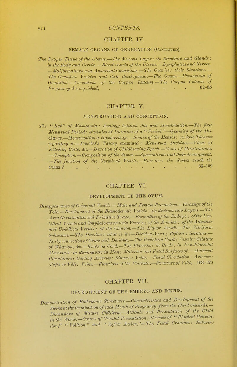 CHAPTER IV. FEMALE ORGANS OF GENERATION (Continued). The Proper Tissue of the Uterus.—The Mucous Layer: its Structure and Glands; in the Body and Cervix.—Blood-vessels of the Uterus.—Lymphatics and Serves. —Malformations and Abnormal Conditions.—The Ovaries: their Structure.— The Graafian Vesicles and their development.—The Ovum.—Phenomena of Ovidation.—Formation of the Corpus Luteum.—The Corpus Luteum of Pregnancy distinguished, 6*2-85 CHAPTER V. MENSTRUATION AND CONCEPTION. The Rut of Mammalia: Analogy betioeen this and Menstruation.—The first Menstrual Period: statistics of Duration of a Period.—Quantity of the Dis- charge.—Menstruation a Hemorrhage.—Source of the Menses: various Theories regarding it.—Pouchet's Theory examined; Menstrual Decidua.— Views of Kblliker, Coste, &c.—Duration of Childbearing Epoch.—Cause of Menstruation. —Conception.—Composition of the Semen.—Spermatozoa and their development. —The function of the Germinal Vesicle.—How does the Semen reach the Ovum? ' . ■ 86-102 CHAPTER YI. DEVELOPMENT OF THE OVUM. Disappearance of Germinal Vesicle.—Male and Female Pronucleus.—Cleavage of the Yolk.—Development of the Blastodermic Vesicle : its division into Layers.—The Area Germinativa and Primitive Trace.—Formation of the Embryo; of the Um- bilical Vesicle and Omphalomesenteric Vessels; of the Amnion : of the Allantois and Umbilical Vessels; of the Chorion.—The Liquor Amnii.—The Vitriform Substance.—The Decidua: what is it ?—Decidua-Vera ; Reflexa ; Serotina.— Early connection of 'Ovum with Decidua.— The Umbilical Cord: Vessels; Gelatine of Wharton, Sc.— Knots on Cord.—The Placenta: in Birds: in iXon-Placental Mammals: in Ruminants: in Man: Maternal and Fcetal Surfaces of—Maternal Circulation: Curling Arteries: Sinuses: Veins.—Fcetal Circidation: Arteries: Tufts or Villi: Veins.—Functions of the Placenta—Structure of Villi, 103-12S CHAPTER VII. DEVELOPMENT OF THE EMBRYO AND FOITUS. Demonstration of Embryonic Structures.-Characteristics and Development of the Foetus at the termination of each Month of Pregnancy, from the Third onioards- Dimensions of Mature Children.-Attitude and Presentation of the Child in the Womb.—Causes of Cranial Presentation: theories of  Physical Gravita- tion Volition, and Reflex Action.-The Fcetal Cranium: Sutures:
