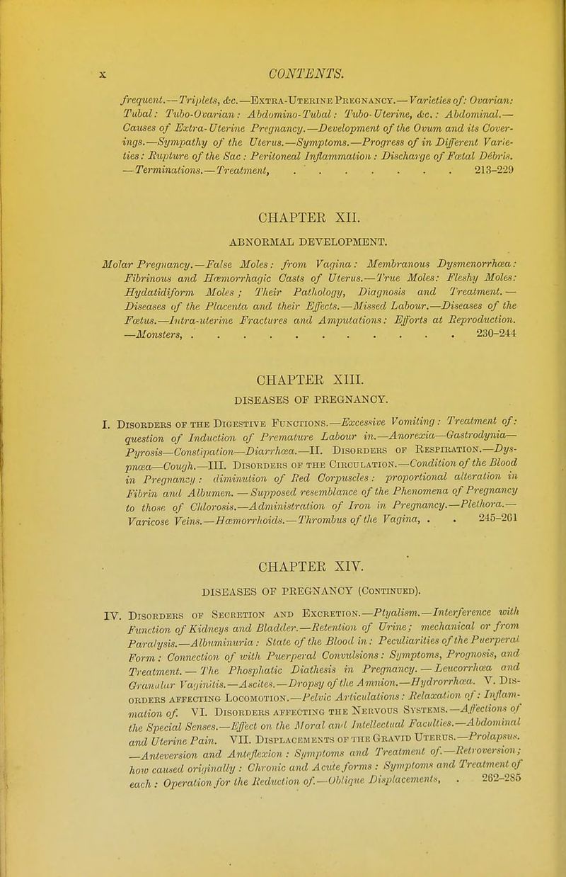 frequent.—Triplets, &c. —Extka-Uterine Pregnancy.— Varieties of: Ovarian: Tubal: Tubo-Ovarian: Abdumino-Tubal: Tubo- Uterine, Ac.: Abdominal.— Causes of Extra-Uterine Pregnancy.—Development of the Ovum and its Cover- ings.—Sympathy of the Uterus.—Symptoms.—Progress of in Different Varie- ties : Rupture of the Sac: Peritoneal Inflammation : Discharge of Fcetal D&bris. —Terminations. — Treatment, 213-229 CHAPTER XII. ABNORMAL DEVELOPMENT. Molar Pregnancy. —False Moles: from Vagina: Membranous Dysmcnorrhcea : Fibrinous and Hcemorrhagic Casts of Uterus.—True Moles: Fleshy Moles: Hydatidiform Moles; Their Pathology, Diagnosis and Treatment.— Diseases of the Placenta and their Effects.—Missed Labour.—Diseases of the Foetus.—Intra-uterine Fractures and Amputations: Efforts at Reproduction. —Monsters, .' 230-244 CHAPTER XIII. DISEASES OF PREGNANCY. I. Disorders of the Digestive Functions.— Excessive Vomiting: Treatment of: question of Induction of Premature Labour in.— Anorexia—Gastrodynia— Pyrosis—Constipation—Diarrhoea.—II. Disorders of Respiration.— Dys- pnoea—Cough.—III. Disorders of the Circulation.—Condition of the Blood in Pregnancy: diminution of Bed Corpuscles: proportional alteration in Fibrin and Albumen. —Supposed resemblance of the Phenomena of Pregnancy to those, of Chlorosis.—Administration of Iron in Pregnancy.—Plethora.— Varicose Veins.— Haemorrhoids.—Thrombus of the Vagina, . . 245-2G1 CHAPTER XIV. DISEASES OF PREGNANCY (Continued). IV. Disorders of Secretion and Excretion.— Ptyalism.—Interference with Function of Kidneys and Bladder.—Retention of Urine; mechanical or from Paralysis.—Albuminuria: Slate of the Blood in: Peculiarities of the Puerperal Form: Connection of with Puerperal Convidsions: Symptoms, Prognosis, and Treatment. — The Phosphatic Diathesis in Pregnancy.— Leucorrhoea and Granular Vaginitis.—Ascites.—Dropsy of the Amnion.—Eydrorrhoea. V. Dis- orders affecting Locomotion.— Pelvic Articulations: Relaxation of: Inflam- mation of . VI. Disorders affecting the Nervous Systems.— Affections of the Special Senses.—Effect on the Moral awl Intellectual Faculties.—Abdominal, and Uterine Pain. VII. Displacements of the Gravid Uterus.— Prolapsus. —Anteversion and Anteflexion: Symptoms and Treatment of .—Retroversion; how caused originally : Chronic and Acute forms : Symptoms and Treatment of each: Operation for the Reduction of.—Oblique Displacements, . 262-2S5