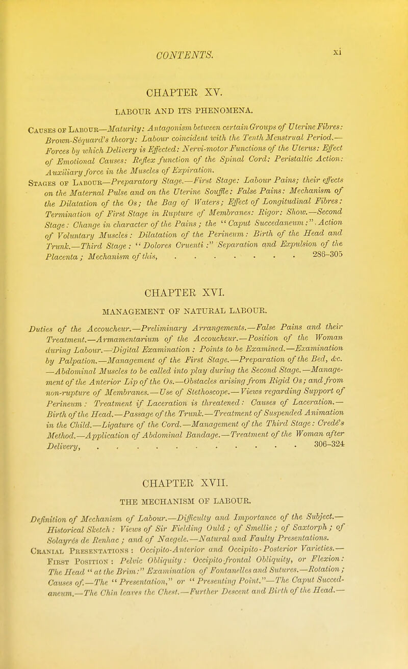 CHAPTER XV. LABOUR AND ITS PHENOMENA. Causes of Labour—Maturity: Antagonism between certain Groups of Uterine Fibres: Broam-Se'qitard's theory: Labour coincident with the Tenth Menstrual Period.— Forces by which Delivery is Effected: Nervi-motor Functions of the Uterus: Effect of Emotional Causes: Reflex function of the Spinal Cord: Peristaltic Action: Auxiliary force in the Muscles of Expiration. Stages of Labour—Preparatory Stage.—First Stage: Labour Pains; their effects on the Maternal Pulse and on the Uterine Souffle: False Pains: Mechanism of the Dilatation of the Os; the Bag of Waters; Effect of Longitudinal Fibres: Termination of First Stage in Rupture of Membranes: Rigor: Show.—Second Stage: Change in character ofthe Pains ; the ''Caput Succedaneum:. Action of Voluntary Muscles: Dilatation of the Perineum: Birth of the Head and Trunk.—Third Stage: Dolores Cruenti: Separation and Expulsion of the Placenta; Mechanism of this, . . • • • • • 286-305 CHAPTER XVI. MANAGEMENT OF NATURAL LxUBOUR. Duties of the Accoucheur.—Preliminary Arrangements.—False Pains and their Treatment.—Armamentarium of the Accoucheur.—Position of the Woman during Labour.—Digital Examination : Points to be Examined.—Examination by Palpation.—Management of the First Stage.—Preparation of the Bed, tfcc. —Abdominal Muscles to be called into play during the Second Stage.—Manage- ment of the Anterior Lip of the Os.—Obstacles arising from Rigid Os; and from non-rupture of Membranes. — Use of Stethoscope.— Views regarding Support of Perineum: Treatment if Laceration is threatened: Causes of Laceration.— Birth of the Head.—Passage of the Trunk.—Treatment of Suspended Animation in the Child.—Ligature of the Cord.—Management of the Third Stage: Credos Method.—Application of Abdominal Bandage.—Treatment of the Woman after Delivery, . 306-324 CHAPTER XVII. THE MECHANISM OF LABOUR. Definition of Mechanism of Labour.—Difficulty and Importance of the Subject.— Historical Sketch: Views of Sir Fielding Ould ; of Smellie ; of Saxtorph ; of Solayrds de Renhac ; and of Naegele.— Natural and Faulty Presentations. Cranial Presentations : Occipilo-Anterior and Occipito-Posterior Varieties.— First Position: Pelvic Obliquity: Occipitofrontal Obliquity, or Flexion: The Head at the Brim: Examination of Fontanelles and Sutures.—Rotation ; Causes of—The Presentation, or  Presenting Point.—The Caput Succed- aneum.—The Chin leaves the Chest.—Further Descent and Birth of the Head.—