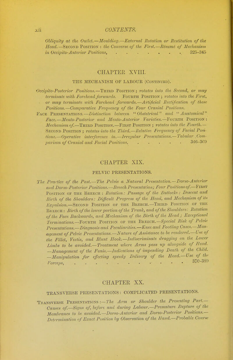 Obliquity at the Outlet.—Moulding.—External Rotation or Restitution of the Head.—Second Position : the Converse of the First.—R&sumi of Mechanism in Occipito-Anterior Positions, . 325-345 CHAPTER XVIII. THE MECHANISM OF L ABO UK (Continued). Occipito-Posterior Positions.—Third Position ; rotates into the Second, or may terminate with Forehead forwards. Fourth Position ; rotates into the First, or may terminate ivith Forehead forwards.—Artificial Rectification of these Positions.—Comparative Frequency of the Four Cranial Positions. Face Presentations.—Distinction between Obstetrical and Anatomical Face.—Mento-Posterior and Mento-Anterior Varieties.—Fourth Position: Mechanism of—Third Position.—First Position ; rotates into the Fourth.— Second Position ; rotates into the Third.—Relative Frequency of Facial Posi- tions.—Operative interference in.—Irregular Presentations. — Tabular .Com- parison of Cranial and Facial Positions, ..... 346-3C!) CHAPTER XIX. PELVIC PRESENTATIONS. The Practice of the Past.—The Pelvis a Natural Presentation.—TJorso-Anterior and Dorso-Posterior Positions.—Breech Presentation; Four Positions of—First Position of the Breech : Rotation: Passage of the Buttocks : Descent and Birth of the Shoulders: Difficult Progress of the Bead, and Mechanism of its Expulsion.—Second Position of the Breech.—Third Position of the Breech : Birth of the lower portion of the Trunk, and of the Shoulders: Rotation of the Face Backward*, and Mechanism of the Birth of the Head; Exceptional Terminations. —Fourth Position of the Breech.— Special Risk of Pelvic Presentations.—Diagnosis and Pecidiarities.—Knee and Footling Cases.—Man- agement of Pelvic Presentations.—Nature of Assistance to be rendered. —Use of the Fillet, Vectis, and Blunt Hoot—Indiscriminate dragging on the Lower Limbs to be avoided.—Treatment where Arms pass up alongside of Head. —Management of the Funis.—Indications of impending Death of the Child. —Manipulation for effecting speedy Delivery of the Head.—Use of the CHAPTER XX. TRANSVERSE PRESENTATIONS : COMPLICATED PRESENTATIONS. Transverse Presentations -. — The Arm or Shoulder the Presenting Part.— Causes of—Signs of, before and during Labour.—Premature Rupture of the Membranes to be avoided.—Dorso-Anterior and Dorso-Postcnor Positions.— Determination of Exact Position by Observation of the Hand.— Probable Course