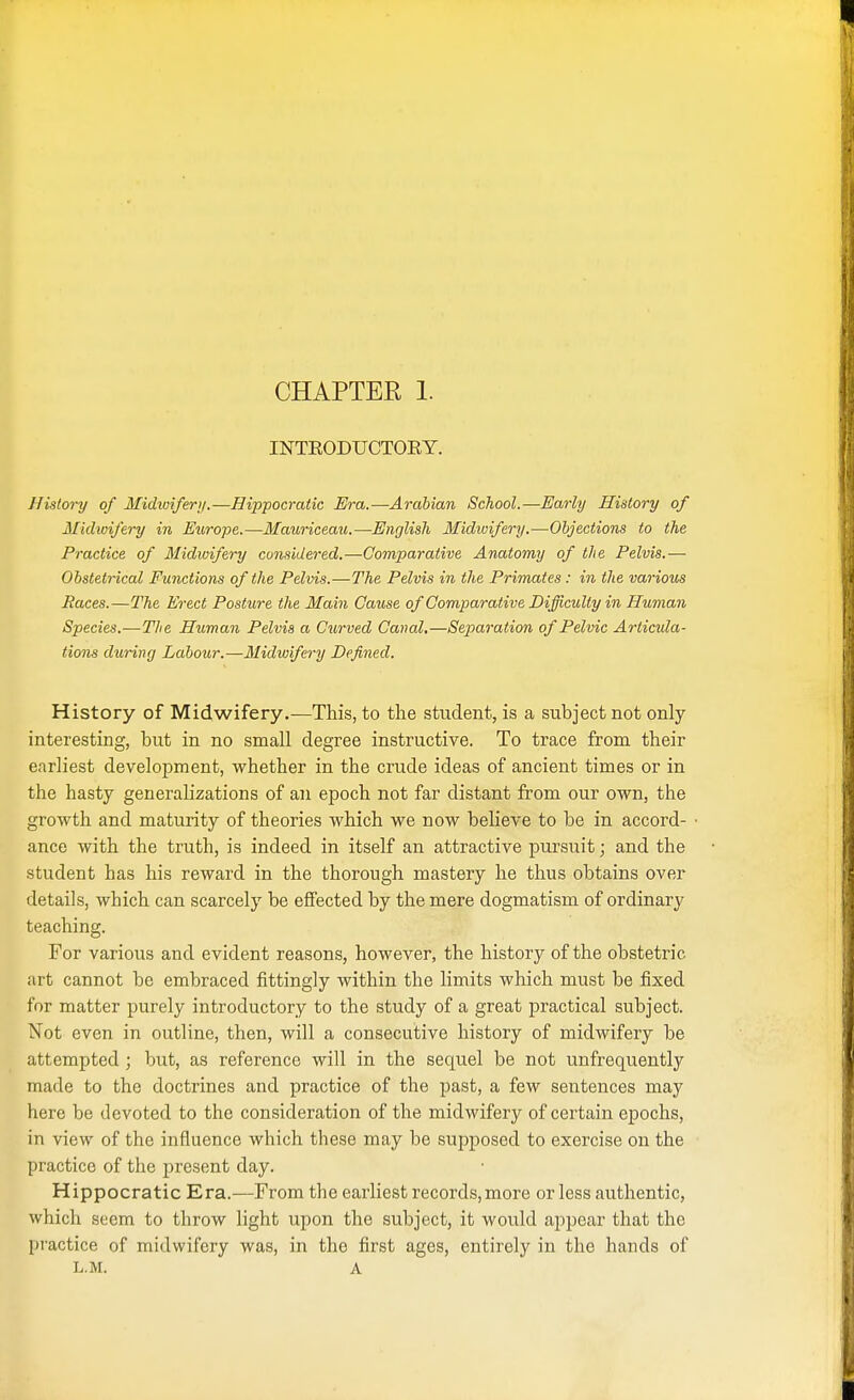 INTKODUCTOKY. History of Midwifery.—Hippocratic Era.—Arabian School.—Early History of Midwifery in Europe.—Mauriceau.—English Midwifery.—Objections to the Practice of Midwifery considered.—Comparative Anatomy of the Pelvis.— Obstetrical Functions of the Pelvis.—The Pelvis in the Primates: in the various Races.—The Erect Posture the Main Cause of Comparative Difficulty in Human Species.—The Human Pelvis a Curved Canal.—Separation of Pelvic Articula- tions during Labour,—Midwifery Defined. History of Midwifery.—This, to the student, is a subject not only interesting, but in no small degree instructive. To trace from their earliest development, whether in the crude ideas of ancient times or in the hasty generalizations of an epoch not far distant from our own, the growth and maturity of theories which we now believe to be in accord- ance with the truth, is indeed in itself an attractive pursuit; and the student has his reward in the thorough mastery he thus obtains over details, which can scarcely be effected by the mere dogmatism of ordinary teaching. For various and evident reasons, however, the history of the obstetric art cannot be embraced fittingly within the limits which must be fixed for matter purely introductory to the study of a great practical subject. Not even in outline, then, will a consecutive history of midwifery be attempted ; but, as reference will in the sequel be not unfrequently made to the doctrines and practice of the past, a few sentences may here be devoted to the consideration of the midwifery of certain epochs, in view of the influence which these may be supposed to exercise on the practice of the present day. Hippocratic Era.—From the earliest records, more or less authentic, which seem to throw light upon the subject, it would appear that the practice of midwifery was, in the first ages, entirely in the hands of L.M. A