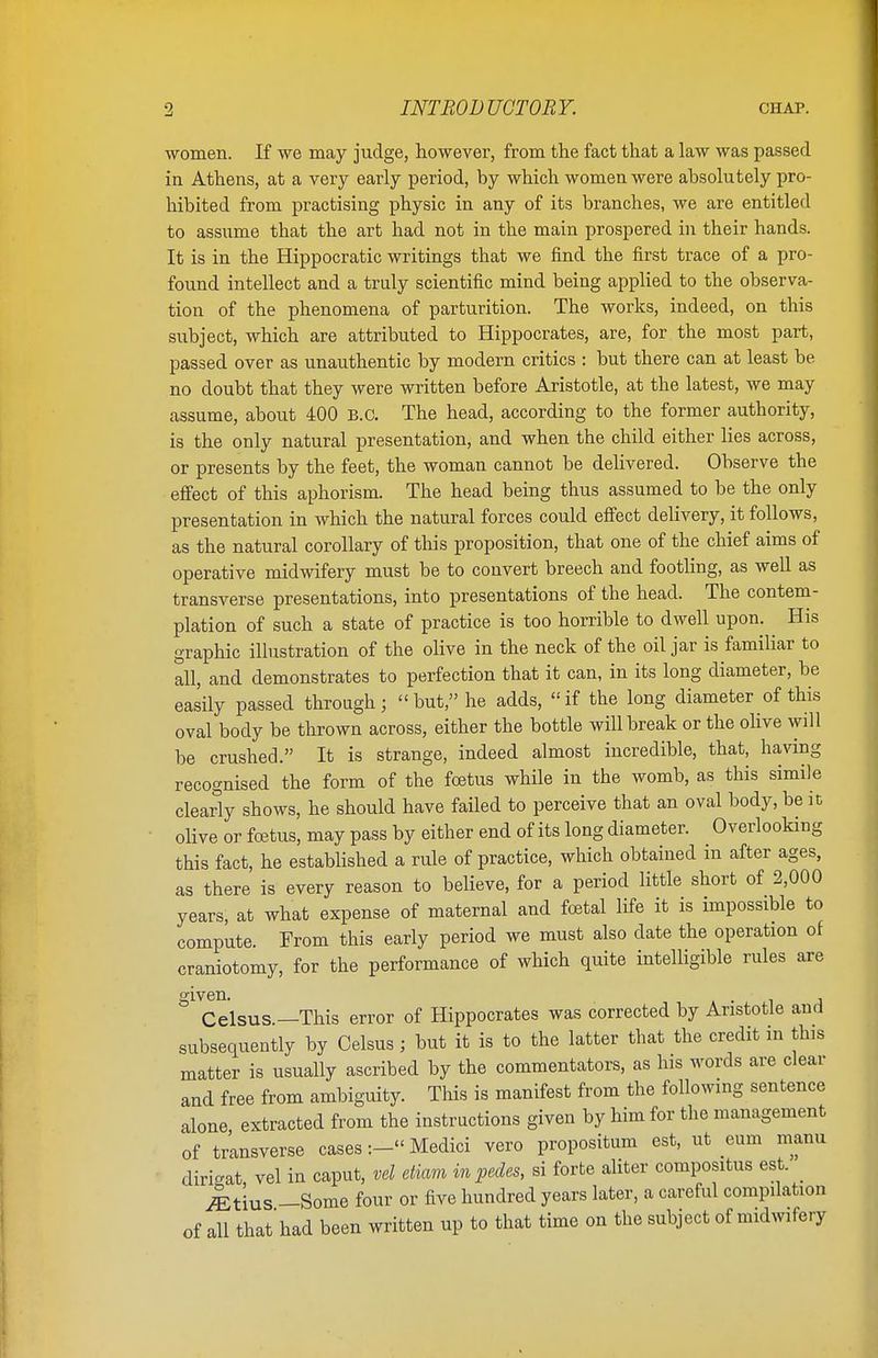 women. If we may judge, however, from the fact that a law was passed in Athens, at a very early period, by which women were absolutely pro- hibited from practising physic in any of its branches, we are entitled to assume that the art had not in the main prospered in their hands. It is in the Hippocratic writings that we find the first trace of a pro- found intellect and a truly scientific mind being applied to the observa- tion of the phenomena of parturition. The works, indeed, on this subject, which are attributed to Hippocrates, are, for the most part, passed over as unauthentic by modern critics : but there can at least be no doubt that they were written before Aristotle, at the latest, we may assume, about 400 B.C. The head, according to the former authority, is the only natural presentation, and when the child either lies across, or presents by the feet, the woman cannot be delivered. Observe the effect of this aphorism. The head being thus assumed to be the only presentation in which the natural forces could effect delivery, it follows, as the natural corollary of this proposition, that one of the chief aims of operative midwifery must be to convert breech and footling, as well as transverse presentations, into presentations of the head. The contem- plation of such a state of practice is too horrible to dwell upon. His graphic illustration of the olive in the neck of the oil jar is familiar to all, and demonstrates to perfection that it can, in its long diameter, be easily passed through;  but, he adds, «if the long diameter of this oval body be thrown across, either the bottle will break or the olive will be crushed. It is strange, indeed almost incredible, that, having recognised the form of the foetus while in the womb, as this simile clearly shows, he should have failed to perceive that an oval body, be it olive or foetus, may pass by either end of its long diameter. Overlooking this fact, he established a rule of practice, which obtained in after ages, as there is every reason to believe, for a period little short of 2,000 years, at what expense of maternal and foetal life it is impossible to compute. From this early period we must also date the operation of craniotomy, for the performance of which quite intelligible rules are given. Celsus.—This error of Hippocrates was corrected by Aristotle and subsequently by Celsus; but it is to the latter that the credit in this matter is usually ascribed by the commentators, as his words are clear and free from ambiguity. This is manifest from the following sentence alone extracted from the instructions given by him for the management of transverse cases:-«Medici vero propositum est, ut eum manu diri-at vel in caput, vel etiam in pedes, si forte aliter compositus est. ^ Atius —Some four or five hundred years later, a careful compilation of all that had been written up to that time on the subject of midwifery