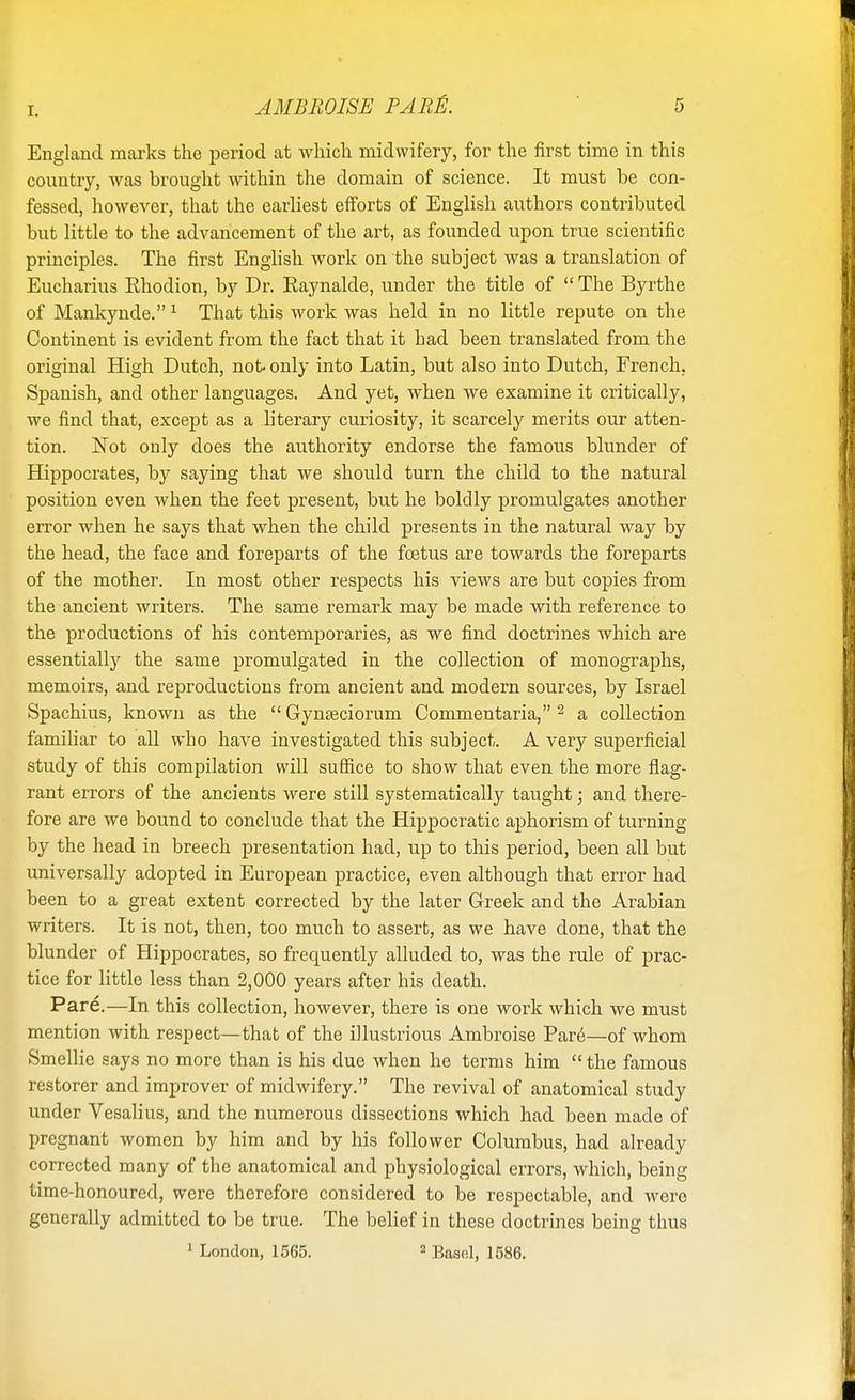 r. England marks the period at which midwifery, for the first time in this country, was brought within the domain of science. It must be con- fessed, however, that the earliest efforts of English authors contributed but little to the advancement of the art, as founded upon true scientific principles. The first English work on the subject was a translation of Eucharius Rhodion, by Dr. Raynalde, under the title of  The Byrthe of Mankynde.1 That this work was held in no little repute on the Continent is evident from the fact that it had been translated from the original High Dutch, not only into Latin, but also into Dutch, French, Spanish, and other languages. And yet, when we examine it critically, we find that, except as a literary curiosity, it scarcely merits our atten- tion. Not only does the authority endorse the famous blunder of Hippocrates, by saying that we should turn the child to the natural position even when the feet present, but he boldly promulgates another error when he says that when the child presents in the natural way by the head, the face and foreparts of the foetus are towards the foreparts of the mother. In most other respects his views are but copies from the ancient writers. The same remark may be made with reference to the productions of his contemporaries, as we find doctrines which are essentially the same promulgated in the collection of monographs, memoirs, and reproductions from ancient and modern sources, by Israel Spachius, known as the  Gynseciorum Commentaria, 2 a collection familiar to all who have investigated this subject. A very superficial study of this compilation will suffice to show that even the more flag- rant errors of the ancients were still systematically taught; and there- fore are we bound to conclude that the Hippocratic aphorism of turning by the head in breech presentation had, up to this period, been all but universally adopted in European practice, even although that error had been to a great extent corrected by the later Greek and the Arabian writers. It is not, then, too much to assert, as we have done, that the blunder of Hippocrates, so frequently alluded to, was the rule of prac- tice for little less than 2,000 years after his death. Pare.—In this collection, however, there is one work which we must mention with respect—that of the illustrious Ambroise Pare—of whom Smellie says no more than is his due when he terms him  the famous restorer and improver of midwifery. The revival of anatomical study under Vesalius, and the numerous dissections which had been made of pregnant women by him and by his follower Columbus, had already corrected many of the anatomical and physiological errors, which, being time-honoured, were therefore considered to be respectable, and wore generally admitted to be true. The belief in these doctrines being thus 1 London, 1565. 2 Basel, 1586.
