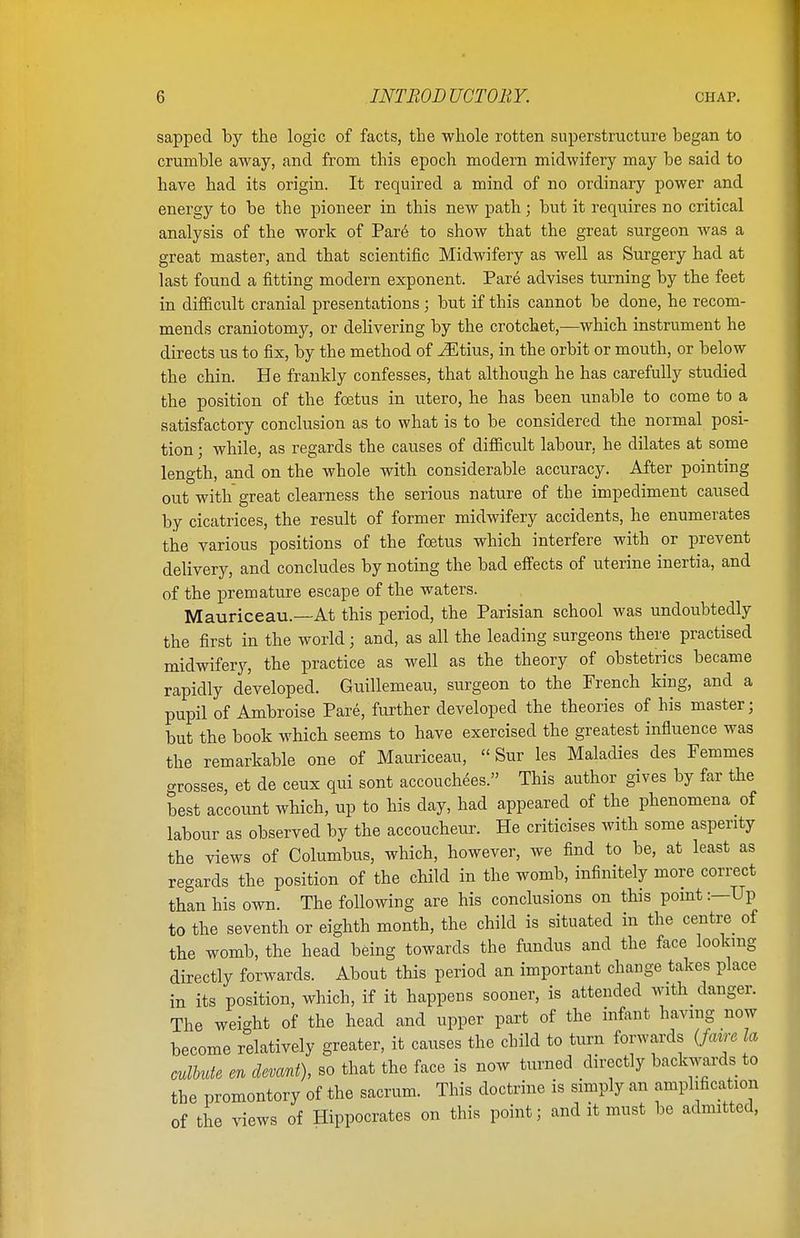 sapped by the logic of facts, the whole rotten superstructure began to crumble away, and from this epoch modern midwifery may be said to have had its origin. It required a mind of no ordinary power and energy to be the pioneer in this new path; but it requires no critical analysis of the work of Par6 to show that the great surgeon was a great master, and that scientific Midwifery as well as Surgery had at last found a fitting modern exponent. Pare advises turning by the feet in difficult cranial presentations; but if this cannot be done, he recom- mends craniotomy, or delivering by the crotchet,—which instrument he directs us to fix, by the method of iEtius, in the orbit or mouth, or below the chin. He frankly confesses, that although he has carefully studied the position of the foetus in utero, he has been unable to come to a satisfactory conclusion as to what is to be considered the normal posi- tion ; while, as regards the causes of difficult labour, he dilates at some length, and on the whole with considerable accuracy. After pointing out with great clearness the serious nature of the impediment caused by cicatrices, the result of former midwifery accidents, he enumerates the various positions of the foetus which interfere with or prevent delivery, and concludes by noting the bad effects of uterine inertia, and of the premature escape of the waters. Mauriceau.—At this period, the Parisian school was undoubtedly the first in the world; and, as all the leading surgeons there practised midwifery, the practice as well as the theory of obstetrics became rapidly developed. Guillemeau, surgeon to the French king, and a pupil of Ambroise Pare, further developed the theories of his master; but the book which seems to have exercised the greatest influence was the remarkable one of Mauriceau,  Sur les Maladies des Femmes crosses, et de ceux qui sont accouchees. This author gives by far the best account which, up to his day, had appeared of the phenomena of labour as observed by the accoucheur. He criticises with some asperity the views of Columbus, which, however, we find to be, at least as regards the position of the child in the womb, infinitely more correct than his own. The following are his conclusions on this point:—Up to the seventh or eighth month, the child is situated in the centre of the womb, the head being towards the fundus and the face looking directly forwards. About this period an important change takes place in its position, which, if it happens sooner, is attended with danger. The weight of the head and upper part of the infant having now become relatively greater, it causes the child to turn forwards (fmre la culbute en devant), so that the face is now turned directly backwards to the promontory of the sacrum. This doctrine is simply an amplification of tlie views of Hippocrates on this point; and it must be admitted,