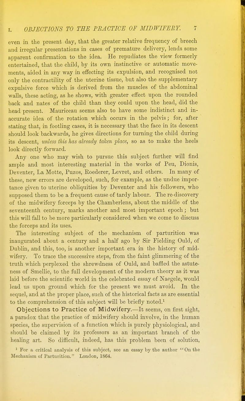 even in the present day, that the greater relative frequency of breech and irregular presentations in cases of premature delivery, lends some apparent confirmation to the idea. He repudiates the view formerly entertained, that the child, by its own instinctive or automatic move- ments, aided in any way in effecting its expulsion, and recognised not only the contractility of the uterine tissue, but also the supplementary expulsive force which is derived from the muscles of the abdominal walls, these acting, as he shows, with greater effect upon the rounded back and nates of the child than they could upon the head, did the head present. Mauriceau seems also to have some indistinct and in- accurate idea of the rotation which occurs in the pelvis; for, after stating that, in footling cases, it is necessary that the face in its descent should look backwards, he gives directions for turning the child during its descent, unless this has already taken place, so as to make the heels look directly forward. Any one who may wish to pursue this subject further will find ample and most interesting material in the works of Peu, Dionis, Deventer, La Motte, Puzos, Roederer, Levret, and others. In many of these, new errors are developed, such, for example, as the undue impor- tance given to uterine obliquities by Deventer and his followers, who supposed them to be a frequent cause of tardy labour. The re-discovery of the midwifery forceps by the Chamberlens, about the middle of the seventeenth century, marks another and most important epoch; but this will fall to be more particularly considered when we come to discuss the forceps and its uses. The interesting subject of the mechanism of parturition was inaugurated about a century and a half ago by Sir Fielding Ould, of Dublin, and this, too, is another important era in the history of mid- wifery. To trace the successive steps, from the faint glimmering of the truth which perplexed the shrewdness of Ould, and baffled the astute- ness of Smellie, to the full development of the modern theory as it was laid before the scientific world in the celebrated essay of Naegele, would lead us upon ground which for the present we must avoid. In the sequel, and at the proper place, such of the historical facts as are essential to the comprehension of this subject will be briefly noted.1 Objections to Practice of Midwifery.—It seems, on first sight, a paradox that the practice of midwifery should involve, in the human species, the supervision of a function which is purely physiological, and should be claimed by its professors as an important branch of the healing art. So difficult, indeed, has this problem been of solution, 1 For a critical analysis of this subject, see an essay by the author On the Mechanism of Parturition. London, 1864.