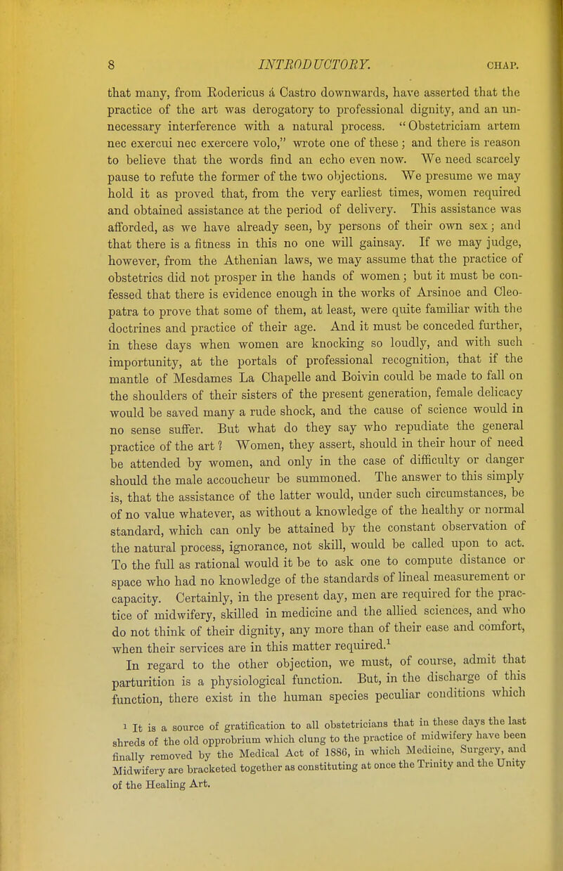 that many, from Rodericus a Castro downwards, have asserted that the practice of the art was derogatory to professional dignity, and an un- necessary interference with a natural process.  Obstetriciam artem nec exercui nec exercere volo, wrote one of these; and there is reason to believe that the words find an echo even now. We need scarcely pause to refute the former of the two objections. We presume we may hold it as proved that, from the very earliest times, women required and obtained assistance at the period of delivery. This assistance was afforded, as we have already seen, by persons of their own sex; and that there is a fitness in this no one will gainsay. If we may judge, however, from the Athenian laws, we may assume that the practice of obstetrics did not prosper in the hands of women; but it must be con- fessed that there is evidence enough in the works of Arsinoe and Cleo- patra to prove that some of them, at least, were quite familiar with the doctrines and practice of their age. And it must be conceded further, in these days when women are knocking so loudly, and with such importunity, at the portals of professional recognition, that if the mantle of Mesdames La Chapelle and Boivin could be made to fall on the shoulders of their sisters of the present generation, female delicacy would be saved many a rude shock, and the cause of science would in no sense suffer. But what do they say who repudiate the general practice of the art 1 Women, they assert, should in their hour of need be attended by women, and only in the case of difficulty or danger should the male accoucheur be summoned. The answer to this simply is, that the assistance of the latter would, under such circumstances, be of no value whatever, as without a knowledge of the healthy or normal standard, which can only be attained by the constant observation of the natural process, ignorance, not skill, would be called upon to act. To the full as rational would it be to ask one to compute distance or space who had no knowledge of the standards of lineal measurement or capacity. Certainly, in the present day, men are required for the prac- tice of midwifery, skilled in medicine and the allied sciences, and who do not think of their dignity, any more than of their ease and comfort, when their services are in this matter required.1 In regard to the other objection, we must, of course, admit that parturition is a physiological function. But, in the discharge of this function, there exist in the human species peculiar conditions which i It is a source of gratification to all obstetricians that in these days the last shreds of the old opprobrium which clung to the practice of midwifery have been finally removed by the Medical Act of 1886, in which Medicine, Surgery, and Midwifery are bracketed together as constituting at once the Trinity and the Unity of the Healing Art.