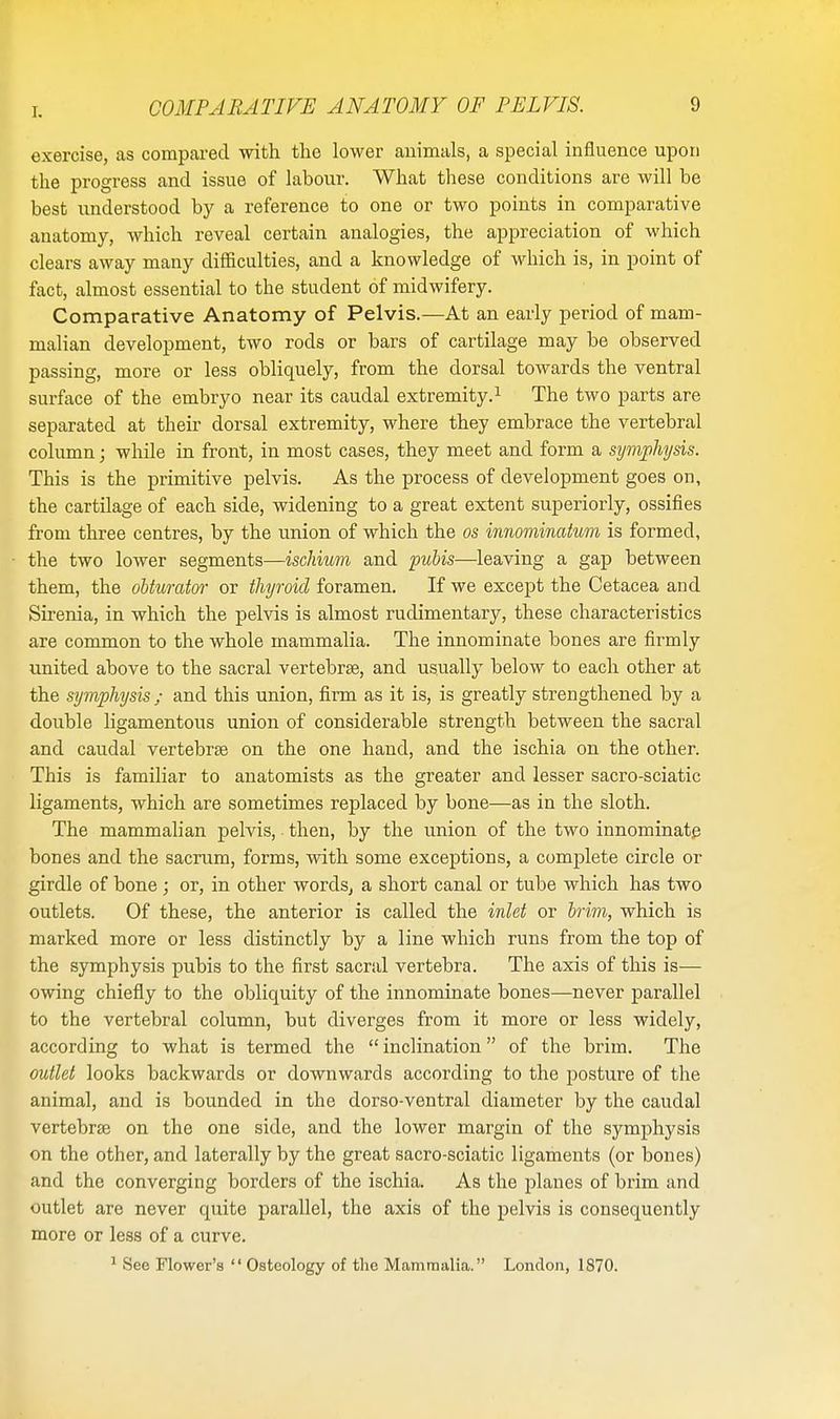 exercise, as compared with the lower animals, a special influence upon the progress and issue of labour. What these conditions are will be best understood by a reference to one or two points in comparative anatomy, which reveal certain analogies, the appreciation of which clears away many difficulties, and a knowledge of which is, in point of fact, almost essential to the student of midwifery. Comparative Anatomy of Pelvis.—At an early period of mam- malian development, two rods or bars of cartilage may be observed passing, more or less obliquely, from the dorsal towards the ventral surface of the embryo near its caudal extremity.1 The two parts are separated at their dorsal extremity, where they embrace the vertebral column; while in front, in most cases, they meet and form a symphysis. This is the primitive pelvis. As the process of development goes on, the cartilage of each side, widening to a great extent superiorly, ossifies from three centres, by the union of which the os innominatum is formed, the two lower segments—ischium and pubis—leaving a gap between them, the obturator or thyroid foramen. If we except the Cetacea and Sirenia, in which the pelvis is almost rudimentary, these characteristics are common to the whole mammalia. The innominate bones are firmly united above to the sacral vertebrae, and usually below to each other at the symphysis ; and this union, firm as it is, is greatly strengthened by a double ligamentous union of considerable strength between the sacral and caudal vertebra on the one hand, and the ischia on the other. This is familiar to anatomists as the greater and lesser sacro-sciatic ligaments, which are sometimes replaced by bone—as in the sloth. The mammalian pelvis, then, by the union of the two innominate bones and the sacrum, forms, with some exceptions, a complete circle or girdle of bone ; or, in other words, a short canal or tube which has two outlets. Of these, the anterior is called the inlet or brim, which is marked more or less distinctly by a line which runs from the top of the symphysis pubis to the first sacral vertebra. The axis of this is— owing chiefly to the obliquity of the innominate bones—never parallel to the vertebral column, but diverges from it more or less widely, according to what is termed the  inclination of the brim. The outlet looks backwards or downwards according to the posture of the animal, and is bounded in the dorso-ventral diameter by the caudal vertebrae on the one side, and the lower margin of the symphysis on the other, and laterally by the great sacro-sciatic ligaments (or bones) and the converging borders of the ischia. As the planes of brim and outlet are never quite parallel, the axis of the pelvis is consequently more or less of a curve. 1 See Flower's  Osteology of the Mammalia. London, 1870.