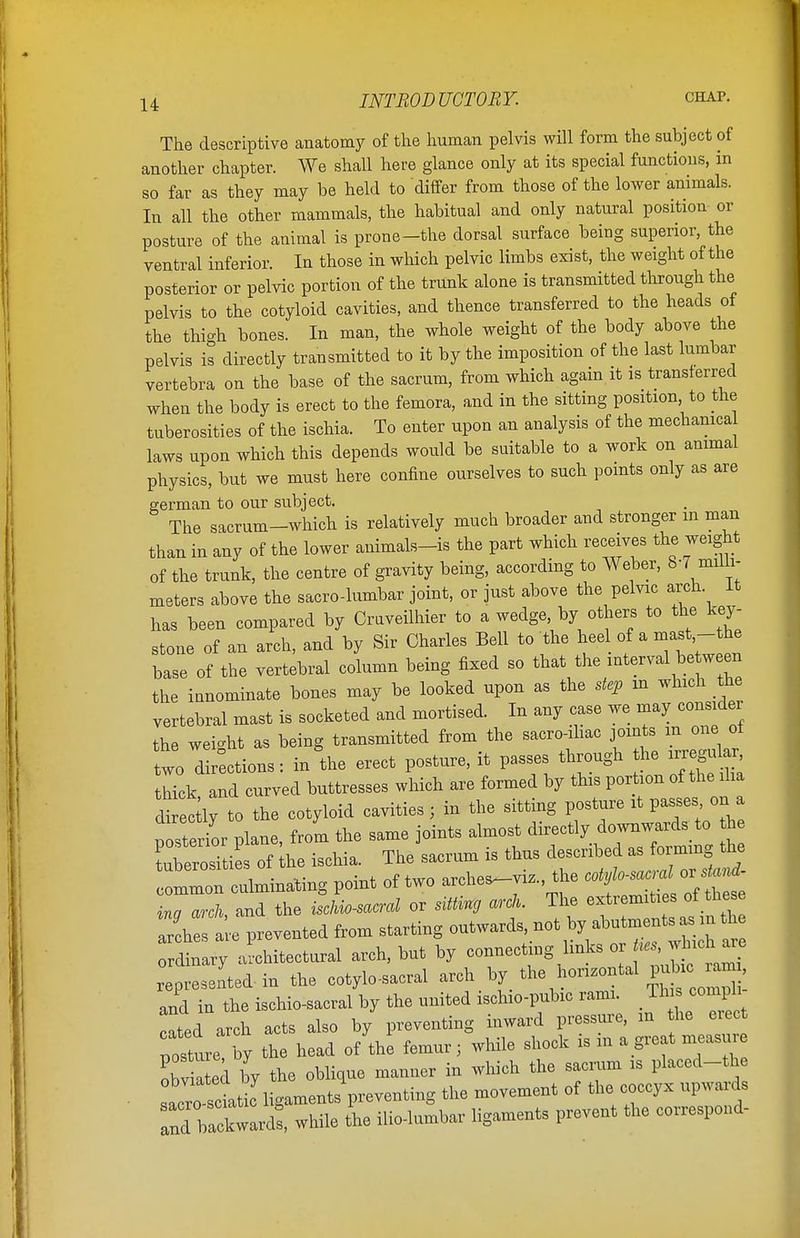 The descriptive anatomy of the human pelvis will form the subject of another chapter. We shall here glance only at its special functions, in so far as they may be held to differ from those of the lower animals. In all the other mammals, the habitual and only natural position or posture of the animal is prone-the dorsal surface being superior, the ventral inferior. In those in which pelvic limbs exist, the weight of the posterior or pelvic portion of the trunk alone is transmitted through the pelvis to the cotyloid cavities, and thence transferred to the heads of the thigh bones. In man, the whole weight of the body above the pelvis is directly transmitted to it by the imposition of the last lumbar vertebra on the base of the sacrum, from which again it is transferred when the body is erect to the femora, and in the sitting position, to the tuberosities of the ischia. To enter upon an analysis of the mechanical laws upon which this depends would be suitable to a work on animal physics, but we must here confine ourselves to such points only as are german to our subject. The sacrum-which is relatively much broader and stronger m man than in any of the lower animals-is the part which receives the weight of the trunk, the centre of gravity being, according to Weber, 8-7 milli- meters above the sacro-lumbar joint, or just above the pelvic arch. It has been compared by Cruveilhier to a wedge by others to the key- stone of an arch, and by Sir Charles Bell to the heel of a mast -the base of the vertebral column being fixed so that the interval be ween the innominate bones may be looked upon as the step in which the vertebral mast is socketed and mortised. In any case we may considei the weight as being transmitted from the sacro-ihac joints m one ol two directions: in the erect posture, it passes through the irregu^ truck and curved buttresses which are formed by this portion of the ilia dSlyTo the cotyloid cavities, in the sitting posture it passes on a posterior plane, from the same joints almost directly downwards^to h tuberosities of he ischia. The sacrum is thus described as forming the Imon culminating point of two arche^vi,, the ina arch, and the ischio-sacral or sitting arch. The extremities of these It prevented from starting <^^??^££ £ ordinary architectural arch, but by connecting links or Ues, which aie represented in the cotylo-sacral arch by the honzontal pubic - and in the ischio-sacral by the united ischio-pubic rami. This comph cated arch acts also by preventing inward pressure, m he erect posture by the head of the femur; while shock is m a great measure obv a ted by the oblique manner in which the sacrum is placed-the sacrotlti^^ligaments preventing the movement of the coccyx upwards