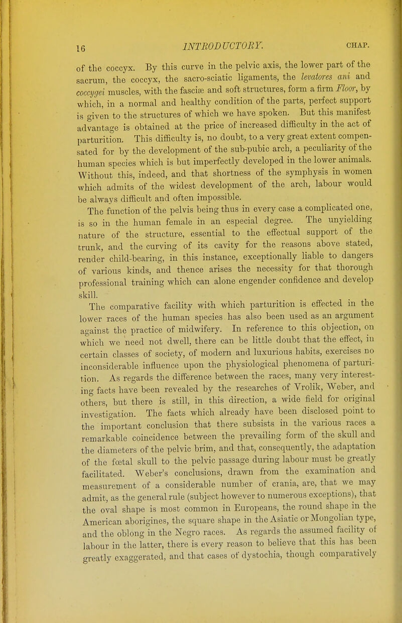 of the coccyx. By this curve in the pelvic axis, the lower part of the sacrum, the coccyx, the sacro-sciatic ligaments, the levatores ani and coccygei 'muscles, with the fasciae and soft structures, form a firm Floor, by which, in a normal and healthy condition of the parts, perfect support is given to the structures of which we have spoken. But this manifest advantage is obtained at the price of increased difficulty in the act of parturition. This difficulty is, no doubt, to a very great extent compen- sated for by the development of the sub-pubic arch, a peculiarity of the human species which is but imperfectly developed in the lower animals. Without this, indeed, and that shortness of the symphysis in women which admits of the widest development of the arch, labour would be always difficult and often impossible. The function of the pelvis being thus in every case a complicated one, is so in the human female in an especial degree. The unyielding nature of the structure, essential to the effectual support of the trunk, and the curving of its cavity for the reasons above stated, render child-bearing, in this instance, exceptionally liable to dangers of various kinds, and thence arises the necessity for that thorough professional training which can alone engender confidence and develop skill. The comparative facility with which parturition is effected m the lower races of the human species has also been used as an argument against the practice of midwifery. In reference to this objection, on which we need not dwell, there can be little doubt that the effect, in certain classes of society, of modern and luxurious habits, exercises no inconsiderable influence upon the physiological phenomena of parturi- tion. As regards the difference between the races, many very interest- ing facts have been revealed by the researches of Vrolik, Weber, and others, but there is still, in this direction, a wide field for original investigation. The facts which already have been disclosed point to the important conclusion that there subsists in the various races a remarkable coincidence between the prevailing form of the skull and the diameters of the pelvic brim, and that, consequently, the adaptation of the foetal skull to the pelvic passage during labour must be greatly facilitated. Weber's conclusions, drawn from the examination and measurement of a considerable number of crania, are, that we may admit, as the general rule (subject however to numerous exceptions), that the oval shape is most common in Europeans, the round shape in the American aborigines, the square shape in the Asiatic or Mongolian type, and the oblong in the Negro races. As regards the assumed facility of labour in the latter, there is every reason to believe that this has been greatly exaggerated, and that cases of dystochia, though comparatively