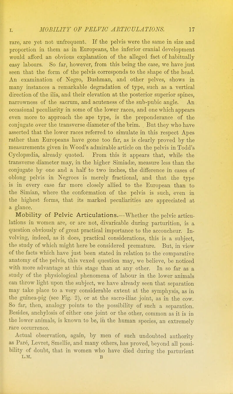rare, are yet not unfrequeut. If the pelvis were the same in size and proportion in them as in Europeans, the inferior cranial development would afford an obvious explanation of the alleged fact of habitually easy labours. So far, however, from this being the case, we have just seen that the form of the pelvis corresponds to the shape of the head. An examination of Negro, Bushman, and other pelves, shows in many instances a remarkable degradation of type, such as a vertical direction of the ilia, and their elevation at the posterior superior spines, narrowness of the sacrum, and acuteness of the sub-pubic angle. An. occasional peculiarity in some of the lower races, and one which appears even more to approach the ape type, is the preponderance of the conjugate over the transverse diameter of the brim. But they who have asserted that the lower races referred to simulate in this respect Apes rather than Europeans have gone too far, as is clearly proved by the measurements given in Wood's admirable article on the pelvis in Todd's Cyclopasdia, already quoted. Erom this it appears that, while the transverse diameter may, in the higher Simiada?, measure less than the conjugate by one and a half to two inches, the difference in cases of oblong pelvis in Negroes is merely fractional, and that the type is in every case far more closely allied to the European than to the Simian, where the conformation of the pelvis is such, even in the highest forms, that its marked peculiarities are appreciated at a glance. Mobility of Pelvic Articulations.—Whether the pelvic articu- lations in women are, or are not, divaricable during parturition, is a question obviously of great practical importance to the accoucheur. In- volving, indeed, as it does, practical considerations, this is a subject, the study of which might here be considered premature. But, in view of the facts which have just been stated in relation to the comparative anatomy of the pelvis, this vexed question may, we believe, be noticed with more advantage at this stage than at any other. In so far as a study of the physiological phenomena of labour in the lower animals can throw light upon the subject, we have already seen that separation may take place to a very considerable extent at the symphysis, as in the guinea-pig (see Fig. 2), or at the sacro-iliac joint, as in the cow. So far, then, analogy points to the possibility of such a separation. Besides, anchylosis of either one joint or the other, common as it is in the lower animals, is known to be, in the human species, an extremely rare occurrence. Actual observation, again, by men of such undoubted authority as Pare, Levret, Smellie, and many others, has proved, beyond all possi- bility of doubt, that in women who have died during the parturient l.m. B