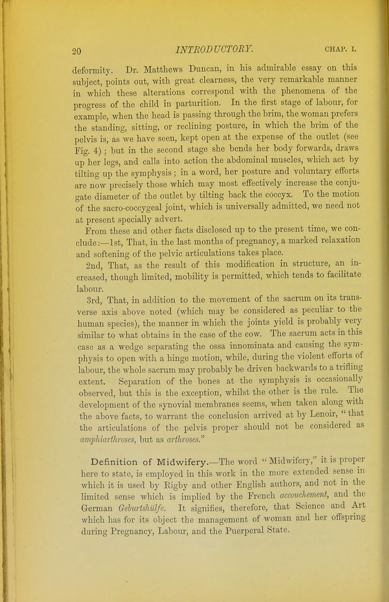 deformity. Dr. Matthews Duncan, in his admirable essay on this subject, points out, with great clearness, the very remarkable manner in which these alterations correspond with the phenomena of the progress of the child in parturition. In the first stage of labour, for example, when the head is passing through the brim, the woman prefers the standing, sitting, or reclining posture, in which the brim of the pelvis is, as we have seen, kept open at the expense of the outlet (see Fig. 4); but in the second stage she bends her body forwards, draws up her legs, and calls into action the abdominal muscles, which act by tilting up the symphysis; in a word, her posture and voluntary efforts are now precisely those which may most effectively increase the conju- gate diameter of the outlet by tilting back the coccyx. To the motion of the sacro-coccygeal joint, which is universally admitted, we need not at present specially advert. From these and other facts disclosed up to the present time, we con- clude:—1st, That, in the last months of pregnancy, a marked relaxation and softening of the pelvic articulations takes place. 2nd, That, as the result of this modification in structure, an in- creased, though limited, mobility is permitted, which tends to facilitate labour. 3rd, That, in addition to the movement of the sacrum on its trans- verse axis above noted (which may be considered as peculiar to the human species), the manner in which the joints yield is probably very similar to what obtains in the case of the cow. The sacrum acts in this case as a wedge separating the ossa innominata and causing the sym- physis to open with a hinge motion, while, during the violent efforts of labour, the whole sacrum may probably be driven backwards to a trifling extent. Separation of the bones at the symphysis is occasionally observed, but this is the exception, whilst the other is the rule. The development of the synovial membranes seems, when taken along with the above facts, to warrant the conclusion arrived at by Lenoir,  that the articulations of the pelvis proper should not be considered as amphiarthroses, but as arthroses. Definition of Midwifery.—The word  Midwifery, it is proper here to state, is employed in this work in the more extended sense in which it is used by Eigby and other English authors, and not in the limited sense which is implied by the French accouchement, and the German Geburtshulfe. It signifies, therefore, that Science and Art which has for its object the management of woman and her offspring daring Eregnancy, Labour, and the Puerperal State.