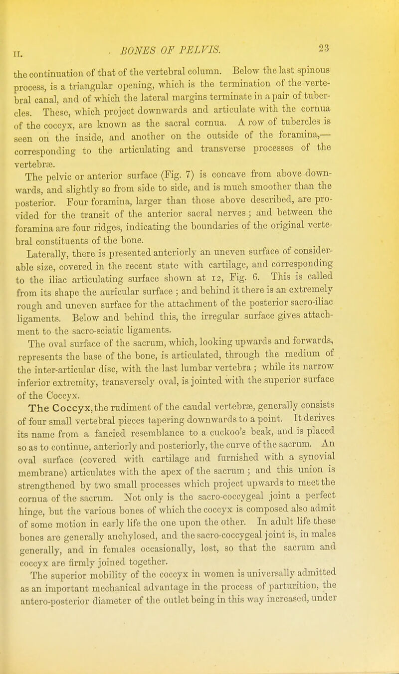 II. BONES OF PELVIS. the continuation of that of tho vertebral column. Below the last spinous process, is a triangular opening, which is the termination of the verte- bral canal, and of which the lateral margins terminate in a pair of tuber- cles. These, which project downwards and articulate with the cornua of the coccyx, are known as the sacral cornua. A row of tubercles is seen on the inside, and another on the outside of the foramina- corresponding to the articulating and transverse processes of the vertebrae. The pelvic or anterior surface (Fig. 7) is concave from above down- wards, and slightly so from side to side, and is much smoother than the posterior. Four foramina, larger than those above described, are pro- vided for the transit of the anterior sacral nerves; and between the foramina are four ridges, indicating the boundaries of the original verte- bral constituents of the bone. Laterally, there is presented anteriorly an uneven surface of consider- able size, covered in the recent state with cartilage, and corresponding to the iliac articulating surface shown at 12, Fig. 6. This is called from its shape the auricular surface ; and behind it there is an extremely rough and uneven surface for the attachment of the posterior sacro-iliac ligaments. Below and behind this, the irregular surface gives attach- ment to the sacro-sciatic ligaments. The oval surface of the sacrum, which, looking upwards and forwards, represents the base of the bone, is articulated, through the medium of the inter-articular disc, with the last lumbar vertebra; while its narrow inferior extremity, transversely oval, is jointed with the superior surface of the Coccyx. The Coccyx, the rudiment of the caudal vertebras, generally consists of four small vertebral pieces tapering downwards to a point. It derives its name from a fancied resemblance to a cuckoo's beak, and is placed so as to continue, anteriorly and posteriorly, the curve of the sacrum. An oval surface (covered with cartilage and furnished with a synovial membrane) articulates with the apex of the sacrum ; and this union as strengthened by two small processes which project upwards to meet the cornua of the sacrum. Not only is the sacro-coccygeal joint a perfect hinge, but the various bones of which the coccyx is composed also admit of some motion in early life the one upon the other. In adult life these bones are generally anchylosed, and the sacro-coccygeal joint is, in males generally, and in females occasionally, lost, so that the sacrum and coccyx are firmly joined together. The superior mobility of the coccyx in women is universally admitted as an important mechanical advantage in the process of parturition, the antero-posterior diameter of the outlet being in this way increased, under